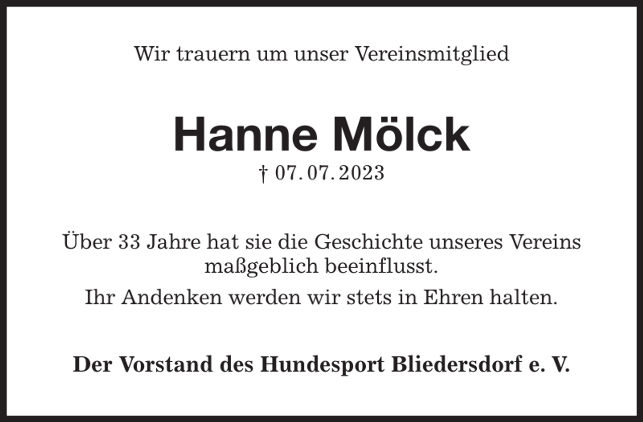 <p>Wir trauern um unser Vereinsmitglied<br />Hanne Mölck<br />† 07. 07. 2023<br />Über 33 Jahre hat sie die Geschichte unseres Vereins maßgeblich beeinflusst.<br />Ihr Andenken werden wir stets in Ehren halten.<br />Der Vorstand des Hundesport Bliedersdorf e. V.</p>