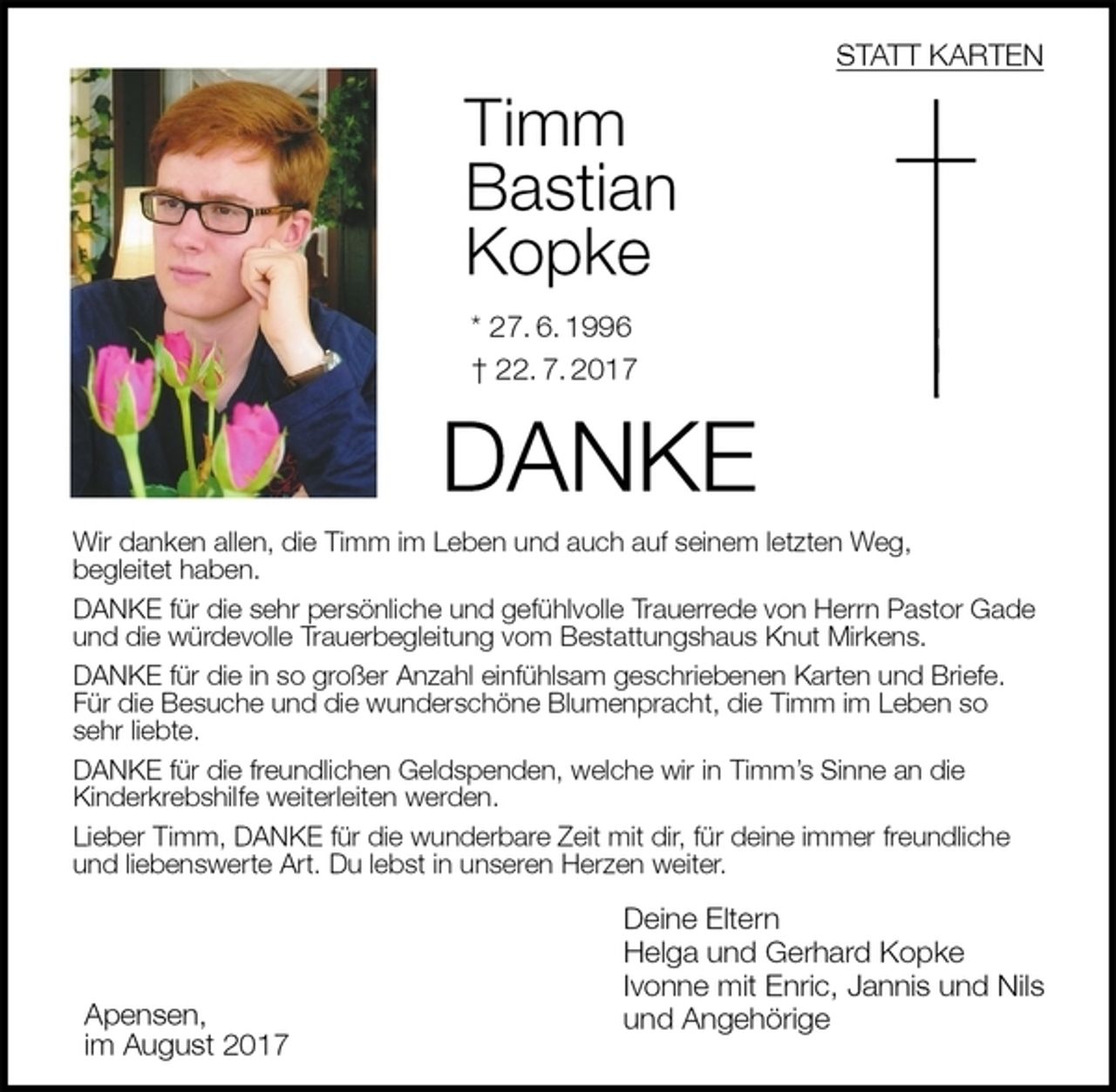 <p>STATT KARTEN<br />Timm<br />Bastian<br />Kopke</p><p>* 27. 6. 1996<br />† 22. 7. 2017<br />DANKE</p><p>Wir danken allen, die Timm im Leben und auch auf seinem letzten Weg,<br />begleitet haben.<br />DANKE für die sehr persönliche und gefühlvolle Trauerrede von Herrn Pastor Gade und die würdevolle Trauerbegleitung vom Bestattungshaus Knut Mirkens.<br />DANKE für die in so großer Anzahl einfühlsam geschriebenen Karten und Briefe. Für die Besuche und die wunderschöne Blumenpracht, die Timm im Leben so sehr liebte.<br />DANKE für die freundlichen Geldspenden, welche wir in Timm’s Sinne an die Kinderkrebshilfe weiterleiten werden.<br />Lieber Timm, DANKE für die wunderbare Zeit mit dir, für deine immer freundliche und liebenswerte Art. Du lebst in unseren Herzen weiter.<br />Deine Eltern<br />Helga und Gerhard Kopke<br />Ivonne mit Enric, Jannis und Nils<br />und Angehörige<br />Apensen,<br />im August 2017</p>