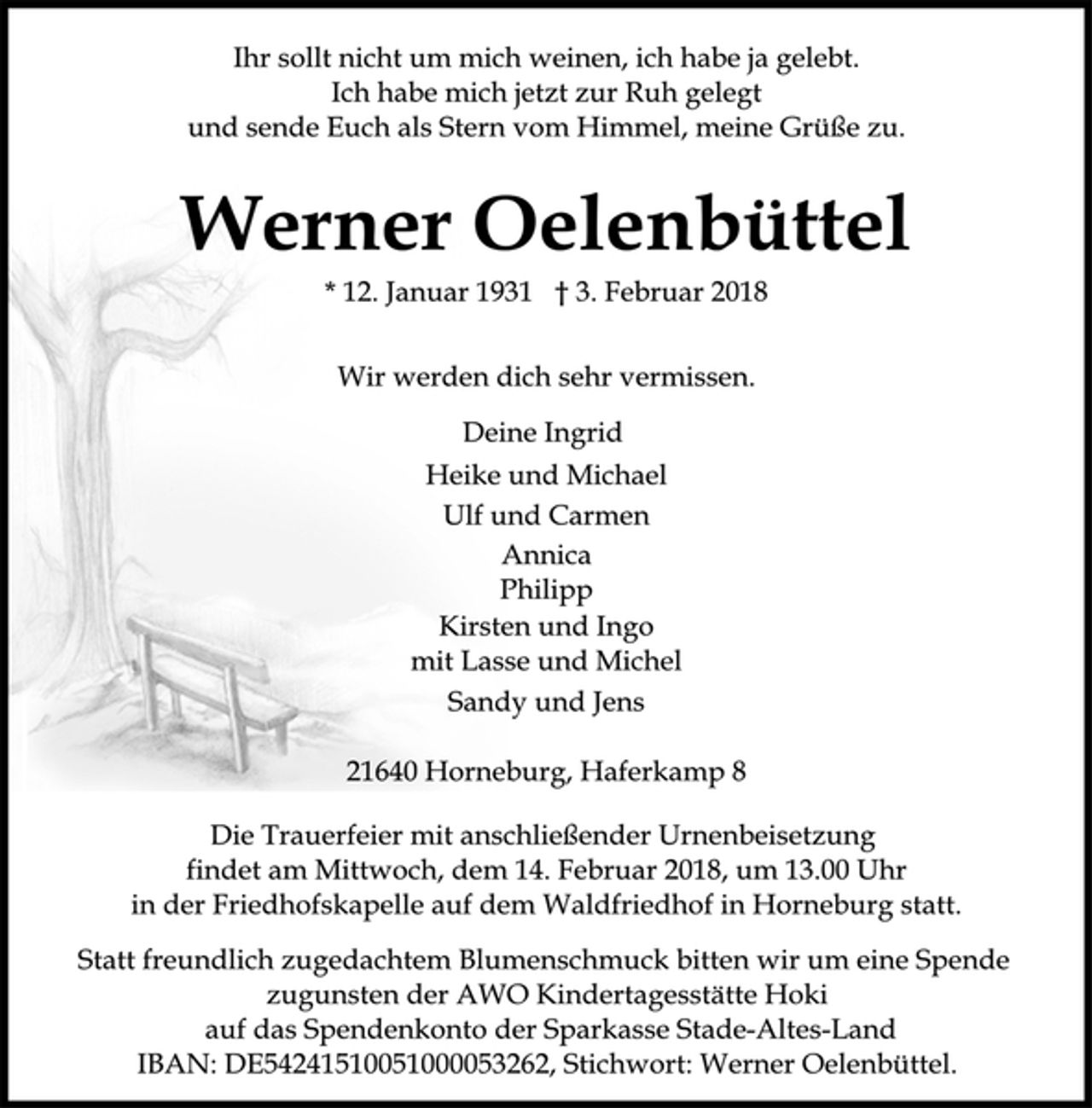 <p>Ihr sollt nicht um mich weinen, ich habe ja gelebt.<br />Ich habe mich jetzt zur Ruh gelegt<br />und sende Euch als Stern vom Himmel, meine Grüße zu.<br />Werner Oelenbüttel<br />* 12. Januar 1931 † 3. Februar 2018<br />Wir werden dich sehr vermissen.<br />Deine Ingrid<br />Heike und Michael<br />Ulf und Carmen<br />Annica<br />Philipp<br />Kirsten und Ingo<br />mit Lasse und Michel<br />Sandy und Jens<br />21640 Horneburg, Haferkamp 8<br />Die Trauerfeier mit anschließender Urnenbeisetzung<br />findet am Mittwoch, dem 14. Februar 2018, um 13.00 Uhr<br />in der Friedhofskapelle auf dem Waldfriedhof in Horneburg statt.<br />Statt freundlich zugedachtem Blumenschmuck bitten wir um eine Spende<br />zugunsten der AWO Kindertagesstätte Hoki<br />auf das Spendenkonto der Sparkasse Stade-Altes-Land<br />IBAN: DE54241510051000053262, Stichwort: Werner Oelenbüttel.</p>
