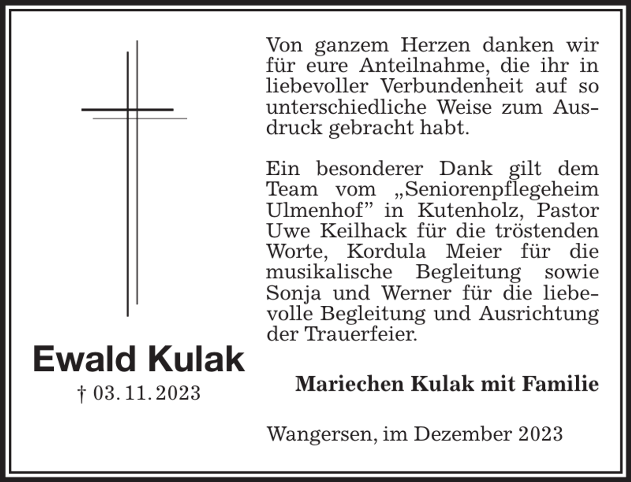 <p>Von ganzem Herzen danken wir für eure Anteilnahme, die ihr in liebevoller Verbundenheit auf so unterschiedliche Weise zum Ausdruck gebracht habt.</p><p>Ein besonderer Dank gilt dem Team vom „Seniorenpflegeheim Ulmenhof” in Kutenholz, Pastor Uwe Keilhack für die tröstenden Worte, Kordula Meier für die<br />musikalische Begleitung sowie Sonja und Werner für die liebevolle Begleitung und Ausrichtung der Trauerfeier.<br />Mariechen Kulak mit Familie<br />Wangersen, im Dezember 2023<br />Ewald Kulak<br />† 03. 11. 2023</p>