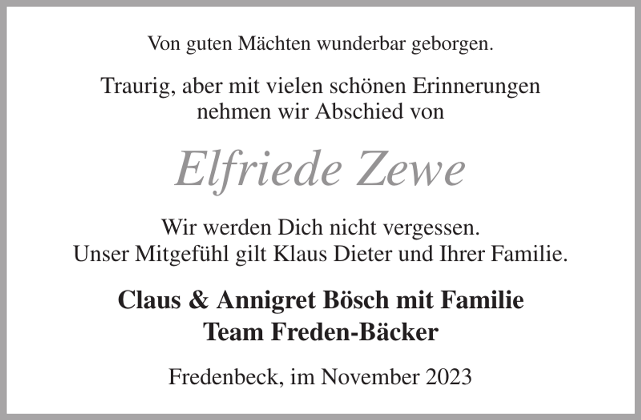 <p>Von guten Mächten wunderbar geborgen.<br />Traurig, aber mit vielen schönen Erinnerungen<br />nehmen wir Abschied von<br />Elfriede Zewe<br />Wir werden Dich nicht vergessen.<br />Unser Mitgefühl gilt Klaus Dieter und Ihrer Familie.<br />Claus &amp; Annigret Bösch mit Familie<br />Team Freden-Bäcker<br />Fredenbeck, im November 2023</p>
