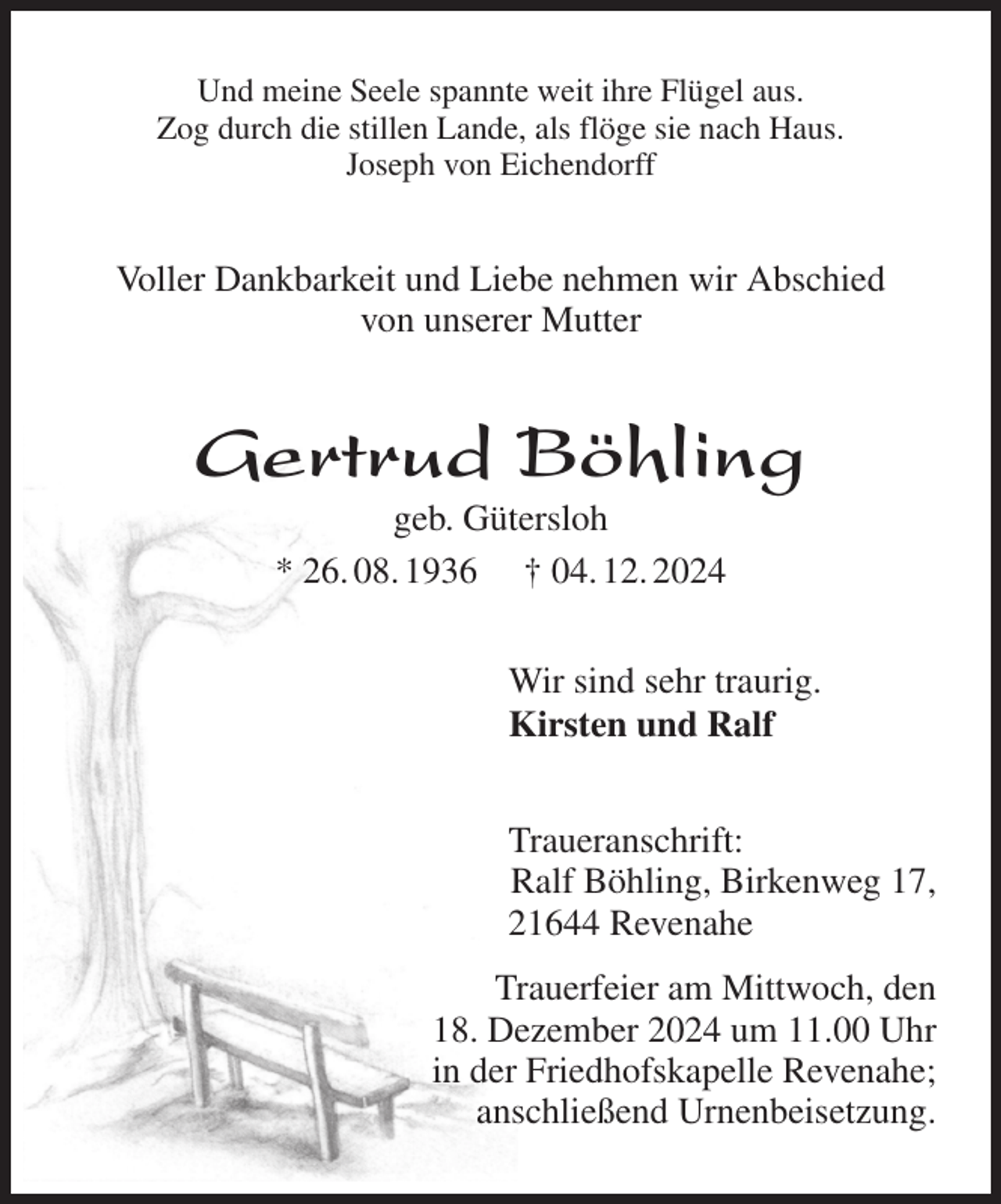<p>Und meine Seele spannte weit ihre Flügel aus.<br />Zog durch die stillen Lande, als flöge sie nach Haus.<br />Joseph von Eichendorff<br />Voller Dankbarkeit und Liebe nehmen wir Abschied<br />von unserer Mutter<br />Gertrud Böhling<br />geb. Gütersloh<br />* 26. 08. 1936 † 04. 12. 2024<br />Wir sind sehr traurig.<br />Kirsten und Ralf<br />Traueranschrift:<br />Ralf Böhling, Birkenweg 17,<br />21644 Revenahe<br />Trauerfeier am Mittwoch, den<br />18. Dezember 2024 um 11.00 Uhr<br />in der Friedhofskapelle Revenahe;<br />anschließend Urnenbeisetzung.</p>
