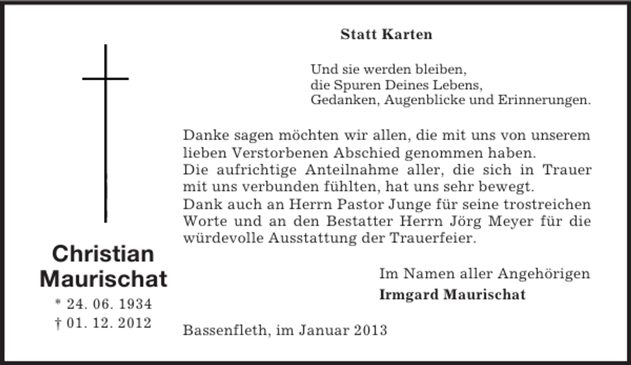 <p>Statt Karten<br />Und sie werden bleiben,<br />die Spuren Deines Lebens,<br />Gedanken, Augenblicke und Erinnerungen.</p><p>Christian<br />Maurischat<br />* 24. 06. 1934<br />† 01. 12. 2012</p><p>Danke sagen möchten wir allen, die mit uns von unserem<br />lieben Verstorbenen Abschied genommen haben.<br />Die aufrichtige Anteilnahme aller, die sich in Trauer<br />mit uns verbunden fühlten, hat uns sehr bewegt.<br />Dank auch an Herrn Pastor Junge für seine trostreichen<br />Worte und an den Bestatter Herrn Jörg Meyer für die<br />würdevolle Ausstattung der Trauerfeier.<br />Im Namen aller Angehörigen<br />Irmgard Maurischat<br />Bassenfleth, im Januar 2013</p>
