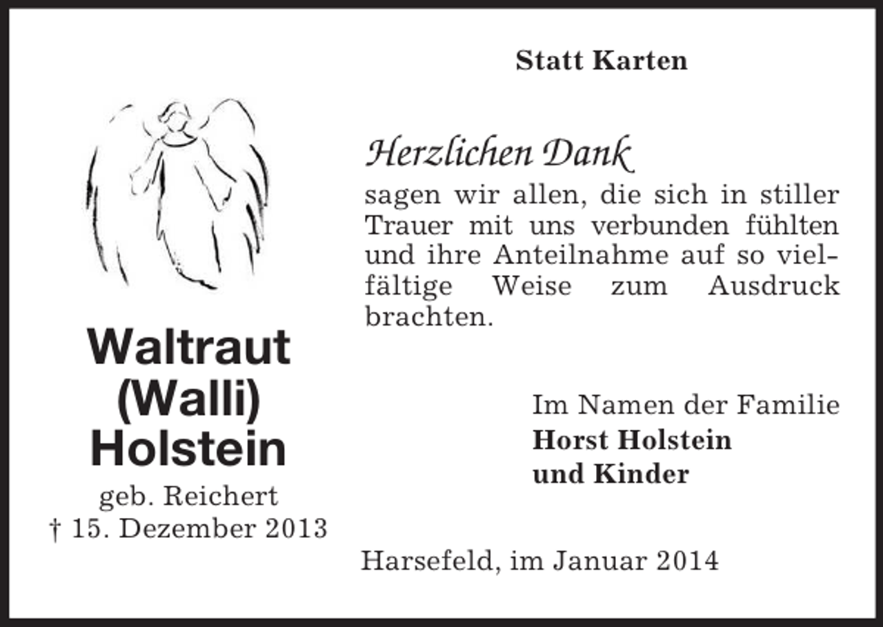 <p>Waltraut<br />(Walli)<br />Holstein<br />geb. Reichert<br />† 15. Dezember 2013<br />Statt Karten<br />Herzlichen Dank<br />sagen wir allen, die sich in stiller Trauer mit uns verbunden fühlten und ihre Anteilnahme auf so vielfältige Weise zum Ausdruck brachten.<br />Im Namen der Familie<br />Horst Holstein<br />und Kinder<br />Harsefeld, im Januar 2014</p>