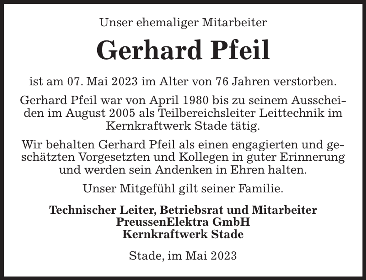 <p>Unser ehemaliger Mitarbeiter<br />Gerhard Pfeil<br />ist am 07. Mai 2023 im Alter von 76 Jahren verstorben.<br />Gerhard Pfeil war von April 1980 bis zu seinem Ausscheiden im August 2005 als Teilbereichsleiter Leittechnik im Kernkraftwerk Stade tätig.<br />Wir behalten Gerhard Pfeil als einen engagierten und geschätzten Vorgesetzten und Kollegen in guter Erinnerung und werden sein Andenken in Ehren halten.<br />Unser Mitgefühl gilt seiner Familie.<br />Technischer Leiter, Betriebsrat und Mitarbeiter<br />PreussenElektra GmbH<br />Kernkraftwerk Stade<br />Stade, im Mai 2023</p>