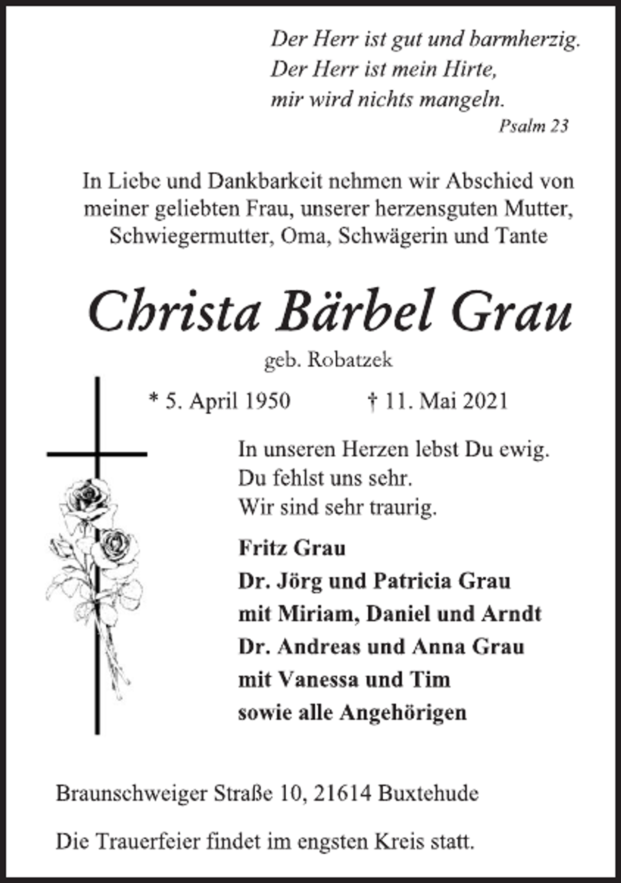 <p>Der Herr ist gut und barmherzig.<br />Der Herr ist mein Hirte,<br />mir wird nichts mangeln.<br />Psalm 23<br />In Liebe und Dankbarkeit nehmen wir Abschied von<br />meiner geliebten Frau, unserer herzensguten Mutter,<br />Schwiegermutter, Oma, Schwägerin und Tante<br />Christa Bärbel Grau<br />geb. Robatzek<br />* 5. April 1950 † 11. Mai 2021<br />In unseren Herzen lebst Du ewig.<br />Du fehlst uns sehr.<br />Wir sind sehr traurig.<br />Fritz Grau<br />Dr. Jörg und Patricia Grau<br />mit Miriam, Daniel und Arndt<br />Dr. Andreas und Anna Grau<br />mit Vanessa und Tim<br />sowie alle Angehörigen<br />Braunschweiger Straße 10, 21614 Buxtehude<br />Die Trauerfeier findet im engsten Kreis statt.</p>