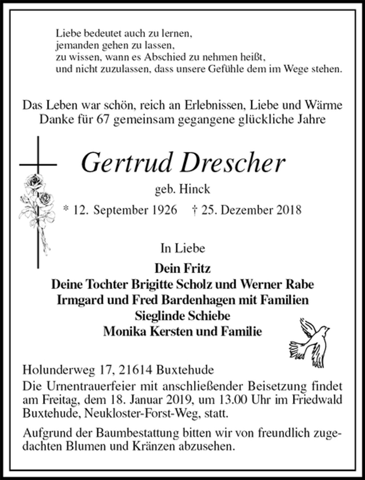 <p>Liebe bedeutet auch zu lernen,<br />jemanden gehen zu lassen,<br />zu wissen, wann es Abschied zu nehmen heißt,<br />und nicht zuzulassen, dass unsere Gefühle dem im Wege stehen.<br />Das Leben war schön, reich an Erlebnissen, Liebe und Wärme<br />Danke für 67 gemeinsam gegangene glückliche Jahre</p><p>Gertrud Drescher<br />geb. Hinck<br />* 12. September 1926 † 25. Dezember 2018<br />In Liebe<br />Dein Fritz<br />Deine Tochter Brigitte Scholz und Werner Rabe<br />Irmgard und Fred Bardenhagen mit Familien<br />Sieglinde Schiebe<br />Monika Kersten und Familie<br />Holunderweg 17, 21614 Buxtehude<br />Die Urnentrauerfeier mit anschließender Beisetzung findet am Freitag, dem 18. Januar 2019, um 13.00 Uhr im Friedwald<br />Buxtehude, Neukloster-Forst-Weg, statt.<br />Aufgrund der Baumbestattung bitten wir von freundlich zugedachten Blumen und Kränzen abzusehen.</p>