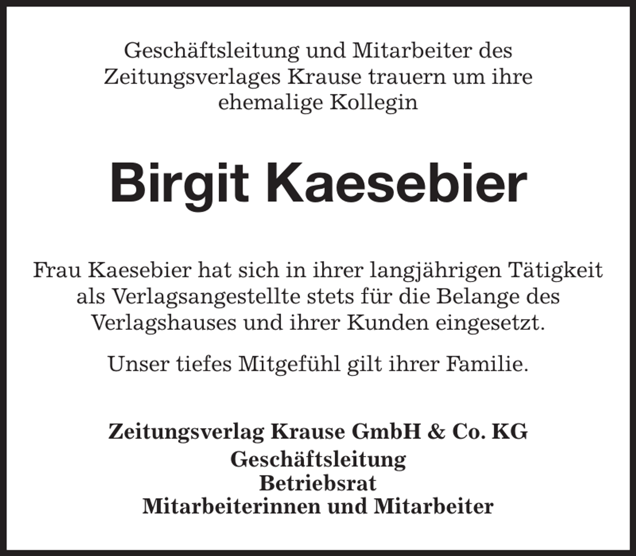 <p>Geschäftsleitung und Mitarbeiter des<br />Zeitungsverlages Krause trauern um ihre<br />ehemalige Kollegin<br />Birgit Kaesebier<br />Zeitungsverlag Krause GmbH &amp; Co. KG<br />Geschäftsleitung<br />Betriebsrat<br />Mitarbeiterinnen und Mitarbeiter<br />Frau Kaesebier hat sich in ihrer langjährigen Tätigkeit<br />als Verlagsangestellte stets für die Belange des<br />Verlagshauses und ihrer Kunden eingesetzt.<br />Unser tiefes Mitgefühl gilt ihrer Familie.</p>