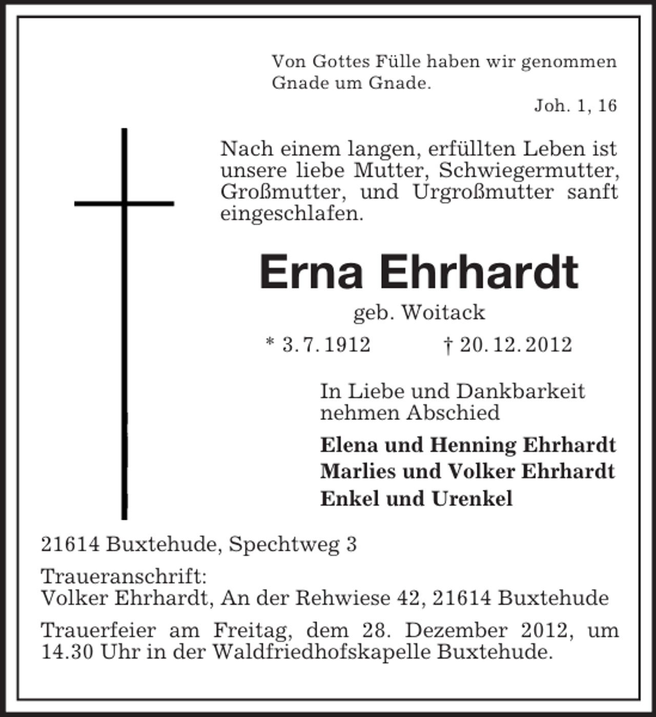 <p>Von Gottes Fülle haben wir genommen<br />Gnade um Gnade.<br />Joh. 1, 16</p><p>Nach einem langen, erfüllten Leben ist<br />unsere liebe Mutter, Schwiegermutter,<br />Großmutter, und Urgroßmutter sanft<br />eingeschlafen.</p><p>Erna Ehrhardt<br />geb. Woitack<br />* 3. 7. 1912<br />† 20. 12. 2012<br />In Liebe und Dankbarkeit<br />nehmen Abschied<br />Elena und Henning Ehrhardt<br />Marlies und Volker Ehrhardt<br />Enkel und Urenkel<br />21614 Buxtehude, Spechtweg 3<br />Traueranschrift:<br />Volker Ehrhardt, An der Rehwiese 42, 21614 Buxtehude<br />Trauerfeier am Freitag, dem 28. Dezember 2012, um<br />14.30 Uhr in der Waldfriedhofskapelle Buxtehude.</p>