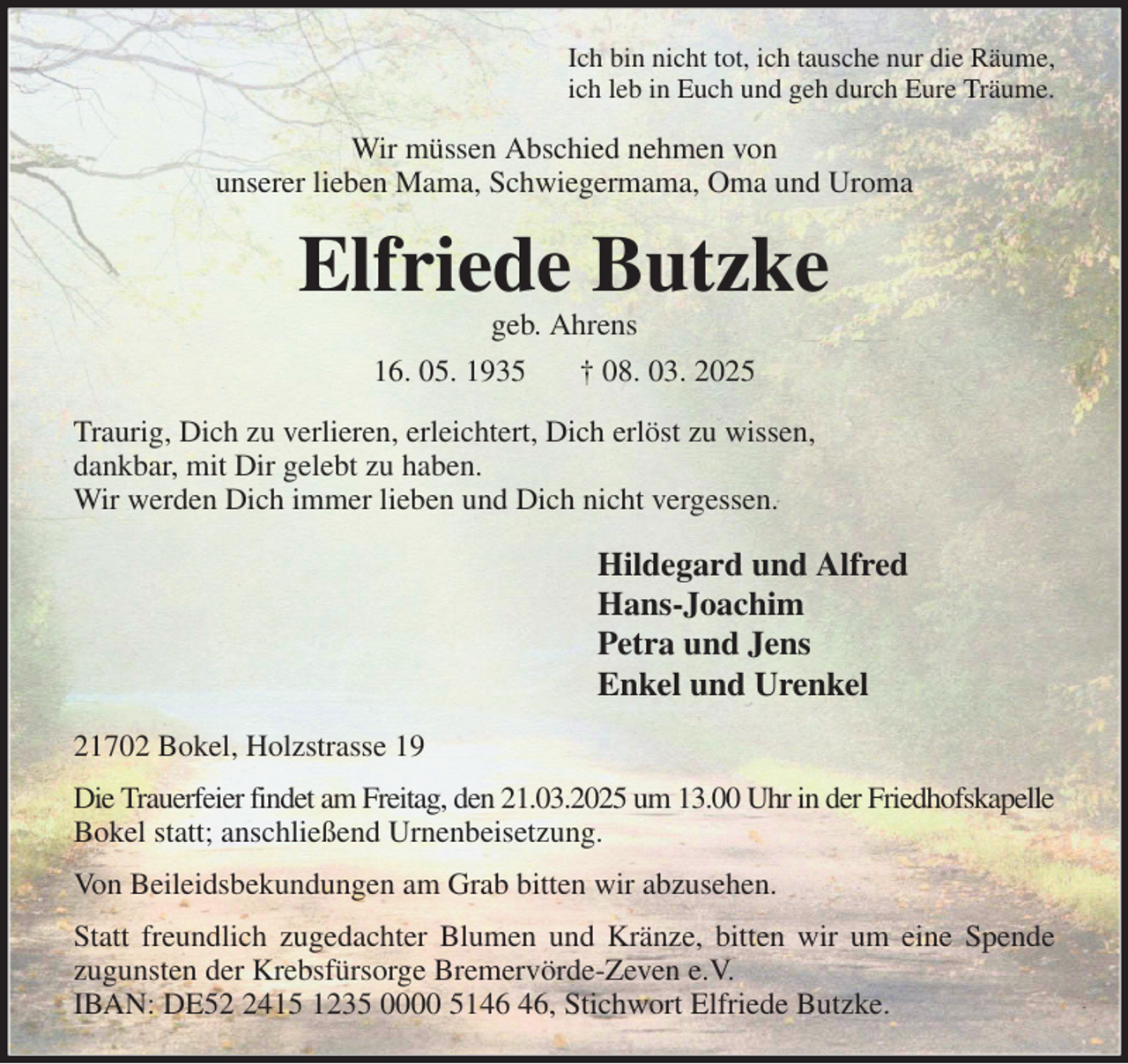 <p>Ich bin nicht tot, ich tausche nur die Räume,<br />ich leb in Euch und geh durch Eure Träume.<br />Wir müssen Abschied nehmen von<br />unserer lieben Mama, Schwiegermama, Oma und Uroma<br />Elfriede Butzke<br />geb. Ahrens<br />16. 05. 1935 † 08. 03. 2025<br />Traurig, Dich zu verlieren, erleichtert, Dich erlöst zu wissen,<br />dankbar, mit Dir gelebt zu haben.<br />Wir werden Dich immer lieben und Dich nicht vergessen.<br />Hildegard und Alfred<br />Hans-Joachim<br />Petra und Jens<br />Enkel und Urenkel<br />21702 Bokel, Holzstrasse 19<br />Die Trauerfeier findet am Freitag, den 21.03.2025 um 13.00 Uhr in der Friedhofskapelle<br />Bokel statt; anschließend Urnenbeisetzung.<br />Von Beileidsbekundungen am Grab bitten wir abzusehen.<br />Statt freundlich zugedachter Blumen und Kränze, bitten wir um eine Spende<br />zugunsten der Krebsfürsorge Bremervörde-Zeven e.V.<br />IBAN: DE52 2415 1235 0000 5146 46, Stichwort Elfriede Butzke.</p>