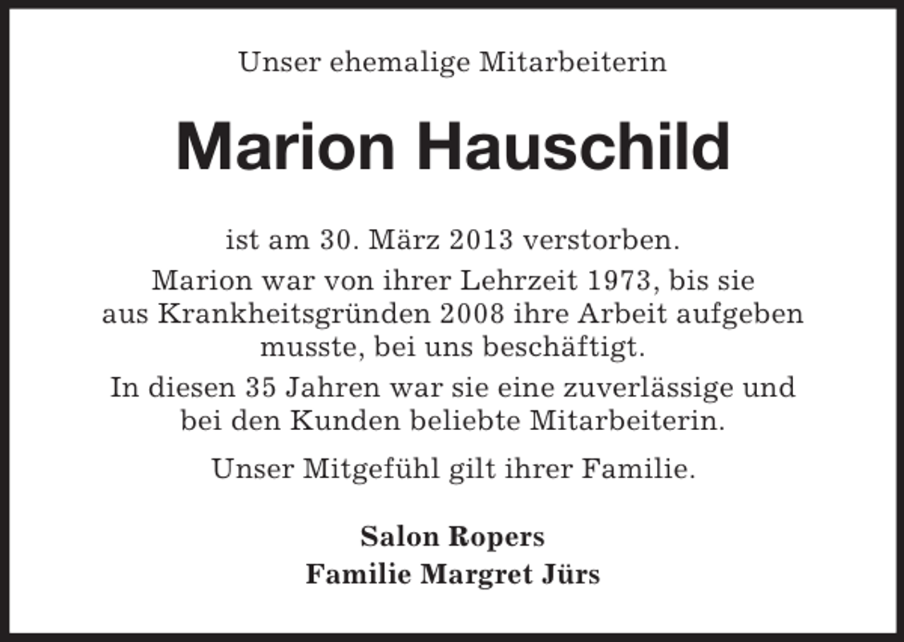 <p>Unser ehemalige Mitarbeiterin</p><p>Marion Hauschild<br />ist am 30. März 2013 verstorben.<br />Marion war von ihrer Lehrzeit 1973, bis sie<br />aus Krankheitsgründen 2008 ihre Arbeit aufgeben<br />musste, bei uns beschäftigt.<br />In diesen 35 Jahren war sie eine zuverlässige und<br />bei den Kunden beliebte Mitarbeiterin.<br />Unser Mitgefühl gilt ihrer Familie.<br />Salon Ropers<br />Familie Margret Jürs</p>