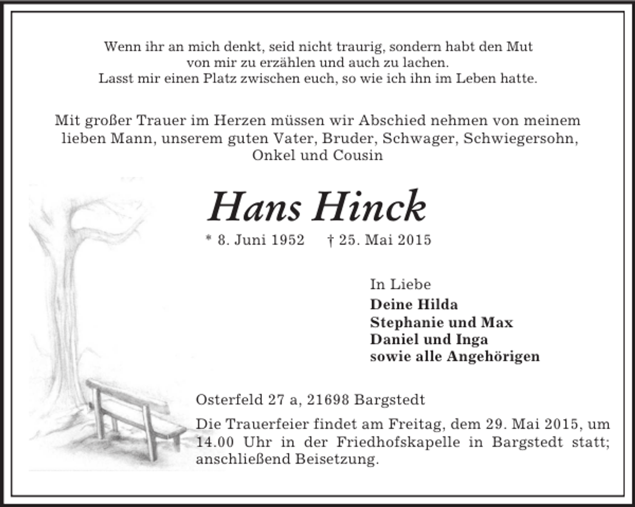 <p>Wenn ihr an mich denkt, seid nicht traurig, sondern habt den Mut<br />von mir zu erzählen und auch zu lachen.<br />Lasst mir einen Platz zwischen euch, so wie ich ihn im Leben hatte.<br />Mit großer Trauer im Herzen müssen wir Abschied nehmen von meinem<br />lieben Mann, unserem guten Vater, Bruder, Schwager, Schwiegersohn,<br />Onkel und Cousin<br />Hans Hinck<br />* 8. Juni 1952 † 25. Mai 2015<br />In Liebe<br />Deine Hilda<br />Stephanie und Max<br />Daniel und Inga<br />sowie alle Angehörigen<br />Osterfeld 27 a, 21698 Bargstedt<br />Die Trauerfeier findet am Freitag, dem 29. Mai 2015, um 14.00 Uhr in der Friedhofskapelle in Bargstedt statt;<br />anschließend Beisetzung.</p>