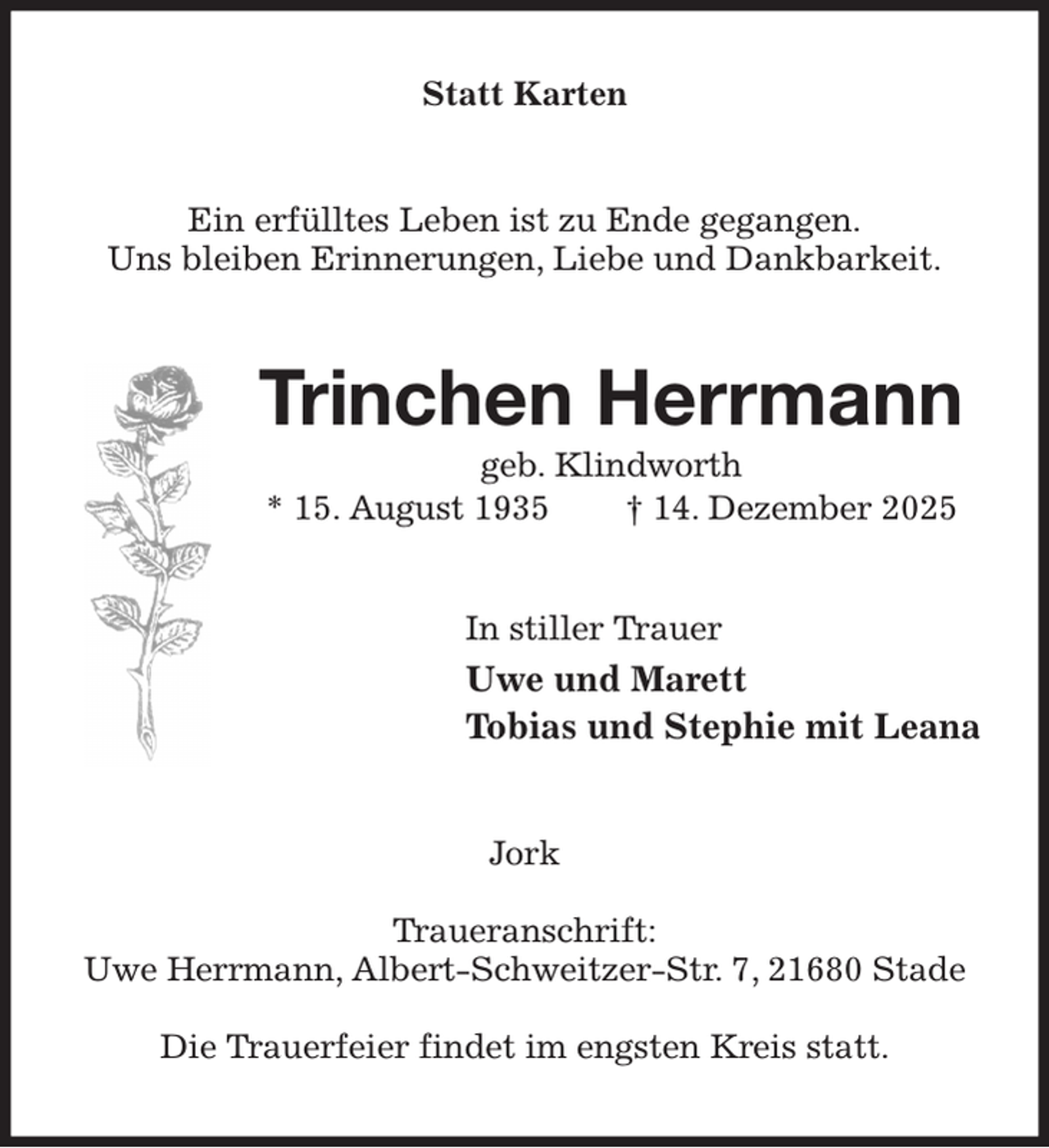 <p>Statt Karten<br />Ein erfülltes Leben ist zu Ende gegangen.<br />Uns bleiben Erinnerungen, Liebe und Dankbarkeit.<br />Trinchen Herrmann<br />geb. Klindworth<br />* 15. August 1935 † 14. Dezember 2025<br />In stiller Trauer<br />Uwe und Marett<br />Tobias und Stephie mit Leana<br />Jork</p><p>Traueranschrift:<br />Uwe Herrmann, Albert-Schweitzer-Str. 7, 21680 Stade</p><p>Die Trauerfeier findet im engsten Kreis statt.</p>