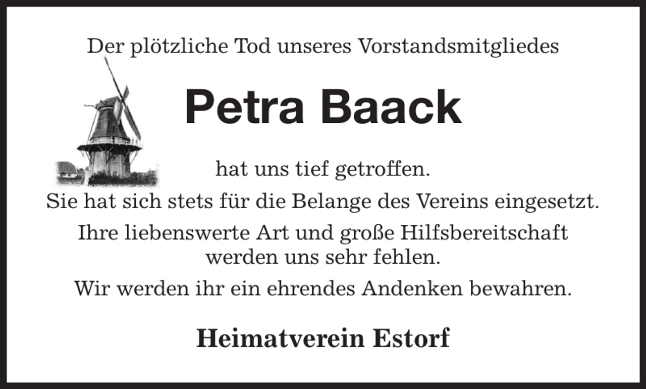 <p>Der plötzliche Tod unseres Vorstandsmitgliedes<br />Petra Baack<br />hat uns tief getroffen.<br />Sie hat sich stets für die Belange des Vereins eingesetzt.<br />Ihre liebenswerte Art und große Hilfsbereitschaft<br />werden uns sehr fehlen.<br />Wir werden ihr ein ehrendes Andenken bewahren.<br />Heimatverein Estorf</p>