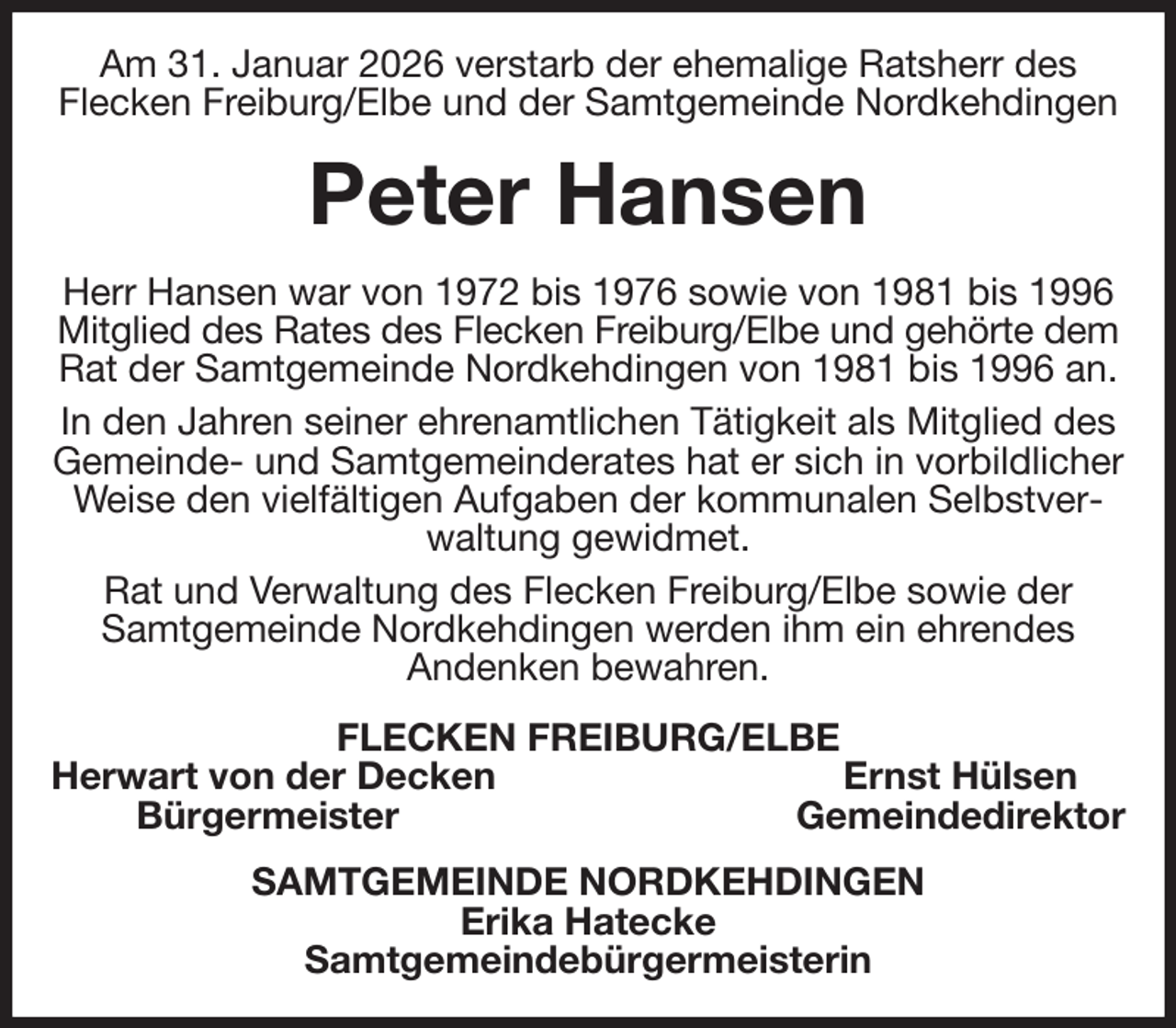<p>Am 31. Januar 2026 verstarb der ehemalige Ratsherr des<br />Flecken Freiburg/Elbe und der Samtgemeinde Nordkehdingen<br />Peter Hansen<br />Herr Hansen war von 1972 bis 1976 sowie von 1981 bis 1996 Mitglied des Rates des Flecken Freiburg/Elbe und gehörte dem<br />Rat der Samtgemeinde Nordkehdingen von 1981 bis 1996 an.<br />In den Jahren seiner ehrenamtlichen Tätigkeit als Mitglied des Gemeinde- und Samtgemeinderates hat er sich in vorbildlicher Weise den vielfältigen Aufgaben der kommunalen Selbstverwaltung gewidmet.<br />Rat und Verwaltung des Flecken Freiburg/Elbe sowie der Samtgemeinde Nordkehdingen werden ihm ein ehrendes<br />Andenken bewahren.<br />FLECKEN FREIBURG/ELBE<br />Herwart von der Decken Ernst Hülsen<br />Bürgermeister Gemeindedirektor<br />SAMTGEMEINDE NORDKEHDINGEN<br />Erika Hatecke<br />Samtgemeindebürgermeisterin</p>