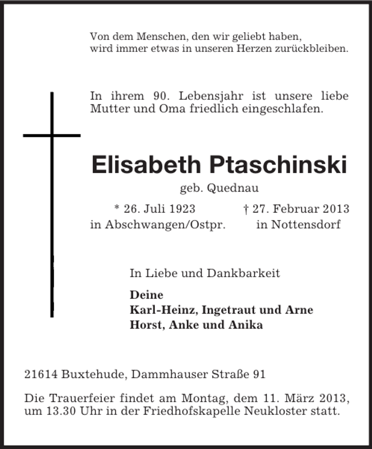 <p>Von dem Menschen, den wir geliebt haben,<br />wird immer etwas in unseren Herzen zurückbleiben.<br />In ihrem 90. Lebensjahr ist unsere liebe Mutter und Oma friedlich eingeschlafen.<br />Elisabeth Ptaschinski<br />geb. Quednau<br />* 26. Juli 1923 † 27. Februar 2013<br />in Abschwangen/Ostpr. in Nottensdorf<br />In Liebe und Dankbarkeit<br />Deine<br />Karl-Heinz, Ingetraut und Arne<br />Horst, Anke und Anika<br />21614 Buxtehude, Dammhauser Straße 91</p><p>Die Trauerfeier findet am Montag, dem 11. März 2013, um 13.30 Uhr in der Friedhofskapelle Neukloster statt.</p>