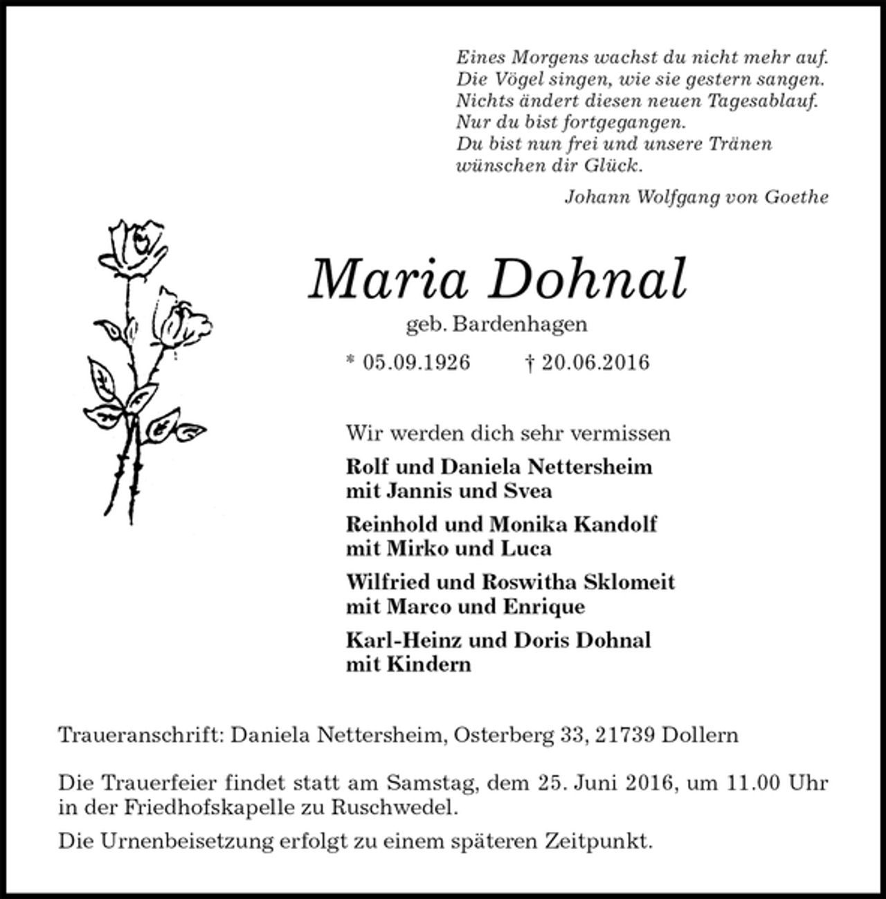 <p>Eines Morgens wachst du nicht mehr auf.<br />Die Vögel singen, wie sie gestern sangen.<br />Nichts ändert diesen neuen Tagesablauf.<br />Nur du bist fortgegangen.<br />Du bist nun frei und unsere Tränen<br />wünschen dir Glück.<br />Johann Wolfgang von Goethe<br />Maria Dohnal<br />geb. Bardenhagen<br />* 05.09.1926 † 20.06.2016<br />Wir werden dich sehr vermissen<br />Rolf und Daniela Nettersheim<br />mit Jannis und Svea<br />Reinhold und Monika Kandolf<br />mit Mirko und Luca<br />Wilfried und Roswitha Sklomeit<br />mit Marco und Enrique<br />Karl-Heinz und Doris Dohnal<br />mit Kindern<br />Traueranschrift: Daniela Nettersheim, Osterberg 33, 21739 Dollern</p>
<p>Die Trauerfeier findet statt am Samstag, dem 25. Juni 2016, um 11.00 Uhr<br />in der Friedhofskapelle zu Ruschwedel.<br />Die Urnenbeisetzung erfolgt zu einem späteren Zeitpunkt.</p>