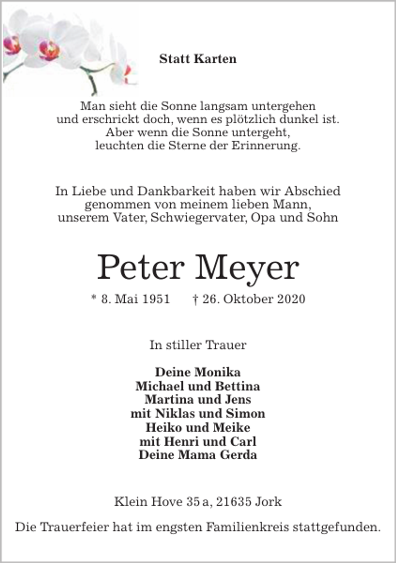 <p>Statt Karten<br />Man sieht die Sonne langsam untergehen<br />und erschrickt doch, wenn es plötzlich dunkel ist.<br />Aber wenn die Sonne untergeht,<br />leuchten die Sterne der Erinnerung.<br />In Liebe und Dankbarkeit haben wir Abschied<br />genommen von meinem lieben Mann,<br />unserem Vater, Schwiegervater, Opa und Sohn<br />Peter Meyer<br />* 8. Mai 1951 † 26. Oktober 2020<br />In stiller Trauer</p>
<p>Deine Monika<br />Michael und Bettina<br />Martina und Jens<br />mit Niklas und Simon<br />Heiko und Meike<br />mit Henri und Carl<br />Deine Mama Gerda<br />Klein Hove 35 a, 21635 Jork</p>
<p>Die Trauerfeier hat im engsten Familienkreis stattgefunden.</p>
