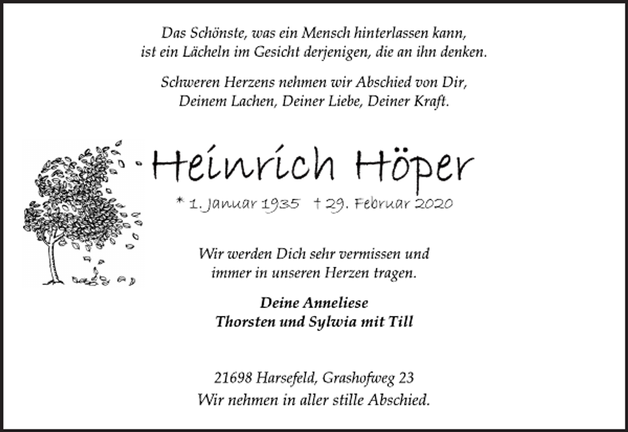 <p>Das Schönste, was ein Mensch hinterlassen kann,<br />ist ein Lächeln im Gesicht derjenigen, die an ihn denken.<br />Schweren Herzens nehmen wir Abschied von Dir,<br />Deinem Lachen, Deiner Liebe, Deiner Kraft.<br />Heinrich Höper<br />* 1. Januar 1935 + 29. Februar 2020<br />Wir werden Dich sehr vermissen und immer in unseren Herzen tragen.<br />Deine Anneliese<br />Thorsten und Sylvia mit Till<br />21698 Harsefeld, Grashofweg 23<br />Wir nehmen in aller stille Abschied.</p>
