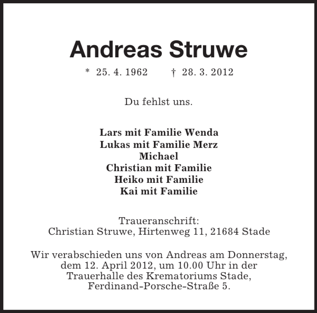 <p>Andreas Struwe<br />* 25. 4. 1962</p><p>† 28. 3. 2012</p><p>Du fehlst uns.<br />Lars mit Familie Wenda<br />Lukas mit Familie Merz<br />Michael<br />Christian mit Familie<br />Heiko mit Familie<br />Kai mit Familie<br />Traueranschrift:<br />Christian Struwe, Hirtenweg 11, 21684 Stade<br />Wir verabschieden uns von Andreas am Donnerstag,<br />dem 12. April 2012, um 10.00 Uhr in der<br />Trauerhalle des Krematoriums Stade,<br />Ferdinand-Porsche-Straße 5.</p>