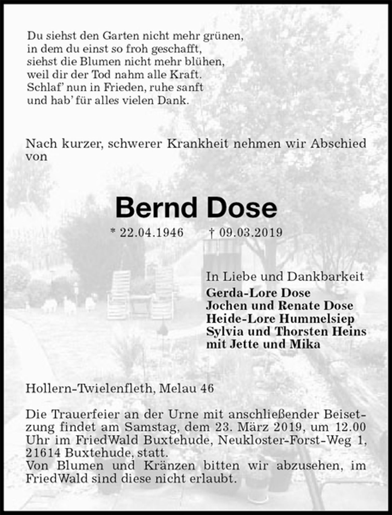 <p>Du siehst den Garten nicht mehr grünen,<br />in dem du einst so froh geschafft,<br />siehst die Blumen nicht mehr blühen,<br />weil dir der Tod nahm alle Kraft.<br />Schlaf’ nun in Frieden, ruhe sanft<br />und hab’ für alles vielen Dank.<br />Nach kurzer, schwerer Krankheit nehmen wir Abschied von<br />Bernd Dose<br />* 22.04.1946 † 09.03.2019<br />In Liebe und Dankbarkeit<br />Gerda-Lore Dose<br />Jochen und Renate Dose<br />Heide-Lore Hummelsiep<br />Sylvia und Thorsten Heins<br />mit Jette und Mika<br />Hollern-Twielenfleth, Melau 46</p>
<p>Die Trauerfeier an der Urne mit anschließender Beisetzung findet am Samstag, dem 23. März 2019, um 12.00 Uhr im FriedWald Buxtehude, Neukloster-Forst-Weg 1, 21614 Buxtehude, statt.<br />Von Blumen und Kränzen bitten wir abzusehen, im FriedWald sind diese nicht erlaubt.</p>