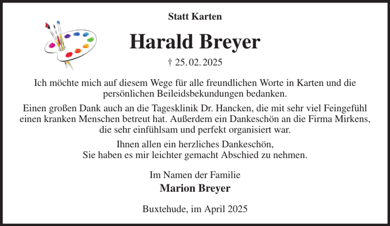 <p>Statt Karten<br />Harald Breyer<br />† 25. 02. 2025<br />Ich möchte mich auf diesem Wege für alle freundlichen Worte in Karten und die<br />persönlichen Beileidsbekundungen bedanken.<br />Einen großen Dank auch an die Tagesklinik Dr. Hancken, die mit sehr viel Feingefühl einen kranken Menschen betreut hat. Außerdem ein Dankeschön an die Firma Mirkens,<br />die sehr einfühlsam und perfekt organisiert war.<br />Ihnen allen ein herzliches Dankeschön,<br />Sie haben es mir leichter gemacht Abschied zu nehmen.<br />Im Namen der Familie<br />Marion Breyer<br />Buxtehude, im April 2025</p>