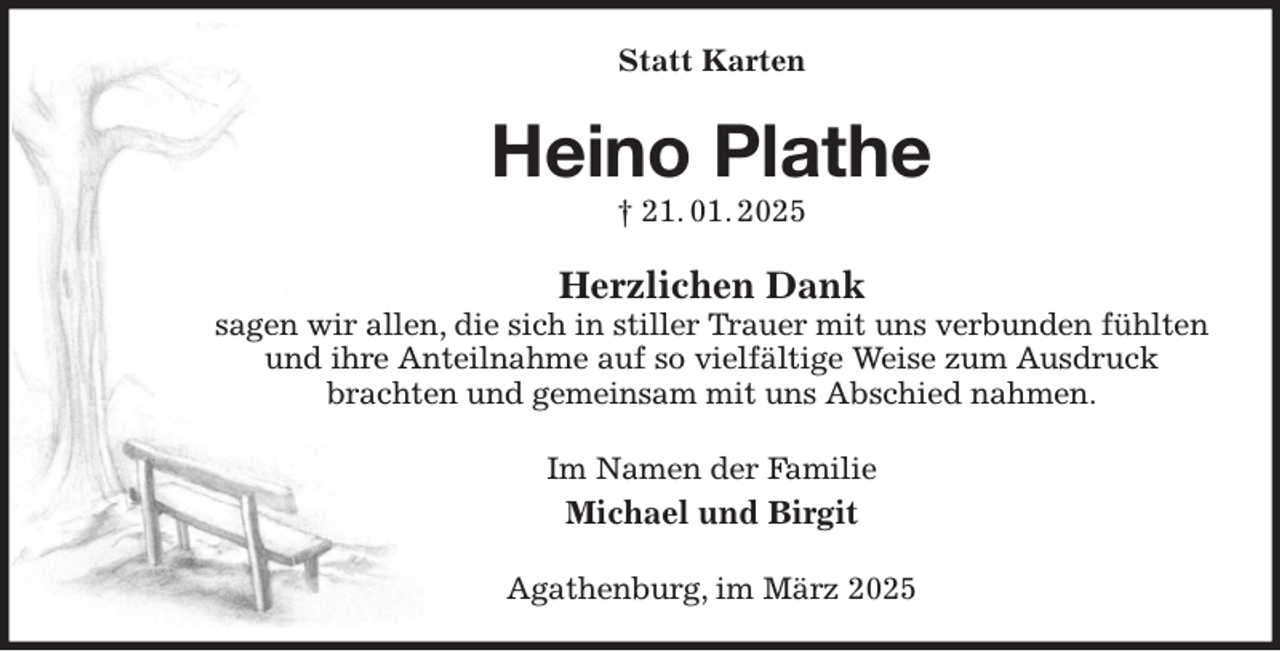 <p>Statt Karten<br />Heino Plathe<br />† 21. 01. 2025<br />Herzlichen Dank<br />sagen wir allen, die sich in stiller Trauer mit uns verbunden fühlten und ihre Anteilnahme auf so vielfältige Weise zum Ausdruck<br />brachten und gemeinsam mit uns Abschied nahmen.<br />Im Namen der Familie<br />Michael und Birgit<br />Agathenburg, im März 2025</p>