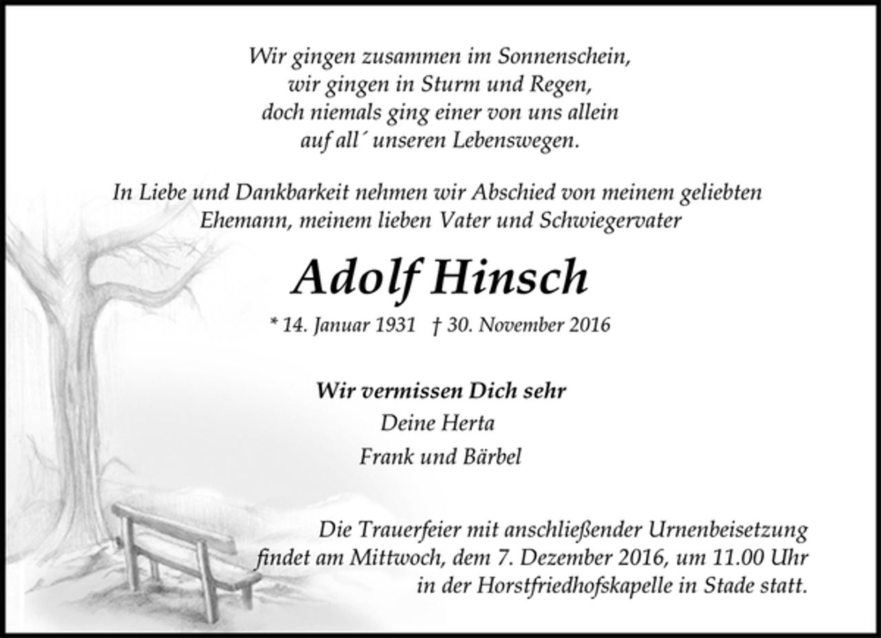 <p>Wir gingen zusammen im Sonnenschein,<br />wir gingen in Sturm und Regen,<br />doch niemals ging einer von uns allein<br />auf all´ unseren Lebenswegen.<br />In Liebe und Dankbarkeit nehmen wir Abschied von meinem geliebten Ehemann, meinem lieben Vater und Schwiegervater<br />Adolf Hinsch<br />* 14. Januar 1931 † 30. November 2016<br />Wir vermissen Dich sehr<br />Deine Herta<br />Frank und Bärbel<br />Die Trauerfeier mit anschließender Urnenbeisetzung<br />findet am Mittwoch, dem 7. Dezember 2016, um 11.00 Uhr<br />in der Horstfriedhofskapelle in Stade statt.</p>