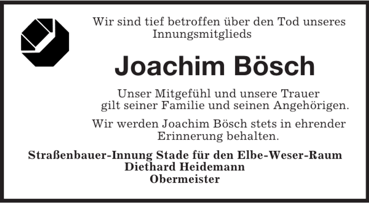 <p>Wir sind tief betroffen über den Tod unseres<br />Innungsmitglieds<br />Joachim Bösch<br />Unser Mitgefühl und unsere Trauer<br />gilt seiner Familie und seinen Angehörigen.<br />Wir werden Joachim Bösch stets in ehrender<br />Erinnerung behalten.<br />Straßenbauer-Innung Stade für den Elbe-Weser-Raum<br />Diethard Heidemann<br />Obermeister</p>