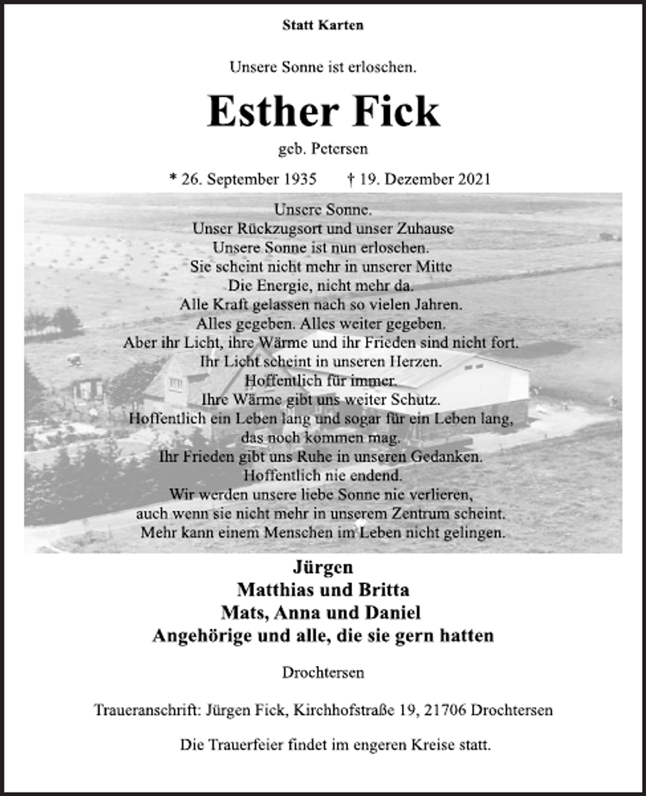 <p>Statt Karten<br />Unsere Sonne ist erloschen.<br />Esther Fick<br />geb. Petersen<br />* 26. September 1935 † 19. Dezember 2021<br />Unsere Sonne.<br />Unser Rückzugsort und unser Zuhause<br />Unsere Sonne ist nun erloschen.<br />Sie scheint nicht mehr in unserer Mitte<br />Die Energie, nicht mehr da.<br />Alle Kraft gelassen nach so vielen Jahren.<br />Alles gegeben. Alles weiter gegeben.<br />Aber ihr Licht, ihre Wärme und ihr Frieden sind nicht fort.<br />Ihr Licht scheint in unseren Herzen.<br />Hoffentlich für immer.<br />Ihre Wärme gibt uns weiter Schutz.<br />Hoffentlich ein Leben lang und sogar für ein Leben lang,<br />das noch kommen mag.<br />Ihr Frieden gibt uns Ruhe in unseren Gedanken.<br />Hoffentlich nie endend.<br />Wir werden unsere liebe Sonne nie verlieren,<br />auch wenn sie nicht mehr in unserem Zentrum scheint.<br />Mehr kann einem Menschen im Leben nicht gelingen.<br />Jürgen<br />Matthias und Britta<br />Mats, Anna und Daniel<br />Angehörige und alle, die sie gern hatten<br />Drochtersen<br />Traueranschrift: Jürgen Fick, Kirchhofstraße 19, 21706 Drochtersen<br />Die Trauerfeier findet im engeren Kreise statt.</p>