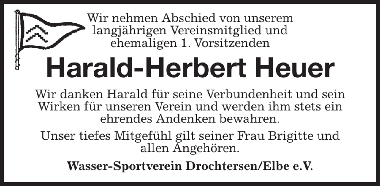 <p>Wir nehmen Abschied von unserem<br />langjährigen Vereinsmitglied und<br />ehemaligen 1. Vorsitzenden<br />Harald-Herbert Heuer<br />Wir danken Harald für seine Verbundenheit und sein Wirken für unseren Verein und werden ihm stets ein<br />ehrendes Andenken bewahren.<br />Unser tiefes Mitgefühl gilt seiner Frau Brigitte und<br />allen Angehören.<br />Wasser-Sportverein Drochtersen/Elbe e.V.</p>
