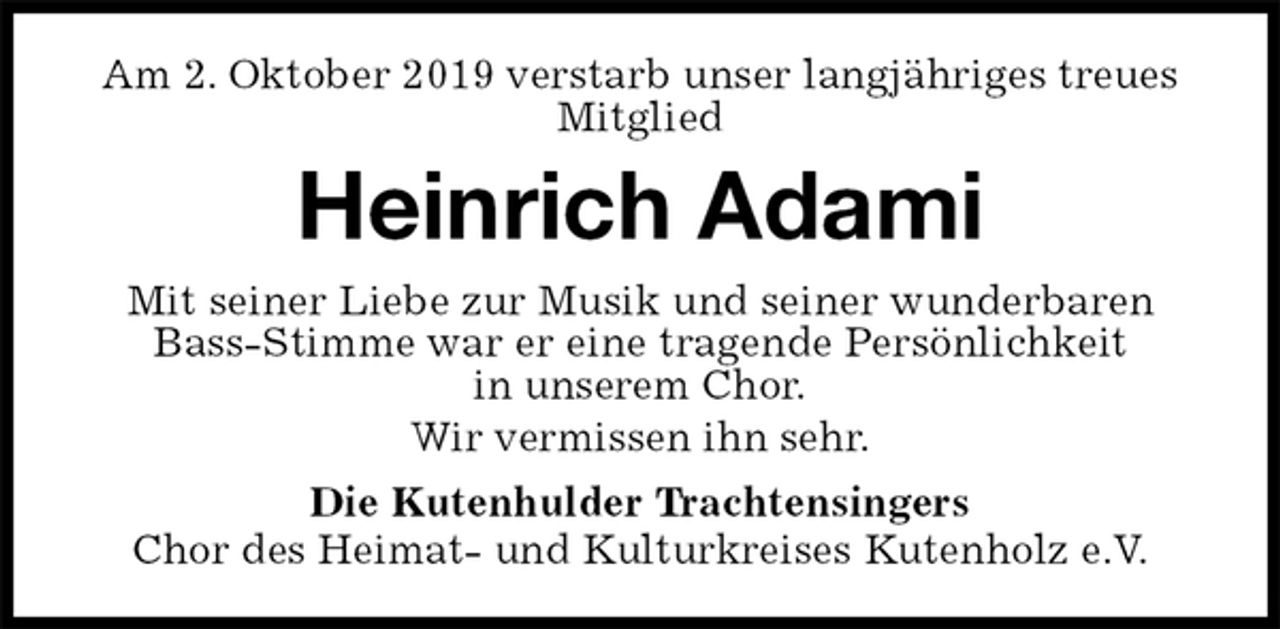 <p>Am 2. Oktober 2019 verstarb unser langjähriges treues Mitglied<br />Heinrich Adami<br />Mit seiner Liebe zur Musik und seiner wunderbaren Bass-Stimme war er eine tragende Persönlichkeit<br />in unserem Chor.<br />Wir vermissen ihn sehr.<br />Die Kutenhulder Trachtensingers<br />Chor des Heimat- und Kulturkreises Kutenholz e.V.</p>