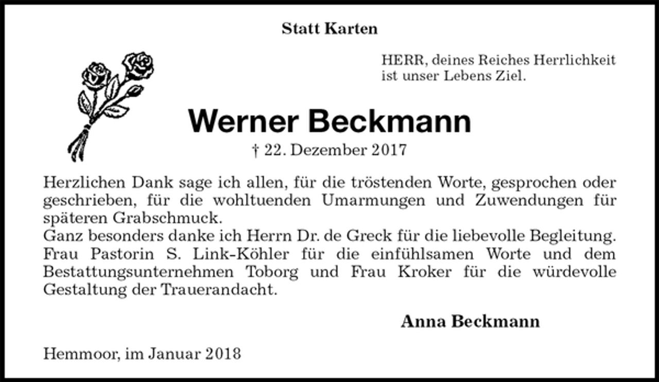 <p>Statt Karten<br />HERR, deines Reiches Herrlichkeit<br />ist unser Lebens Ziel.<br />Werner Beckmann<br />† 22. Dezember 2017<br />Herzlichen Dank sage ich allen, für die tröstenden Worte, gesprochen oder geschrieben, für die wohltuenden Umarmungen und Zuwendungen für<br />späteren Grabschmuck.<br />Ganz besonders danke ich Herrn Dr. de Greck für die liebevolle Begleitung.<br />Frau Pastorin S. Link-Köhler für die einfühlsamen Worte und dem<br />Bestattungsunternehmen Toborg und Frau Kroker für die würdevolle<br />Gestaltung der Trauerandacht.<br />Anna Beckmann<br />Hemmoor, im Januar 2018</p>