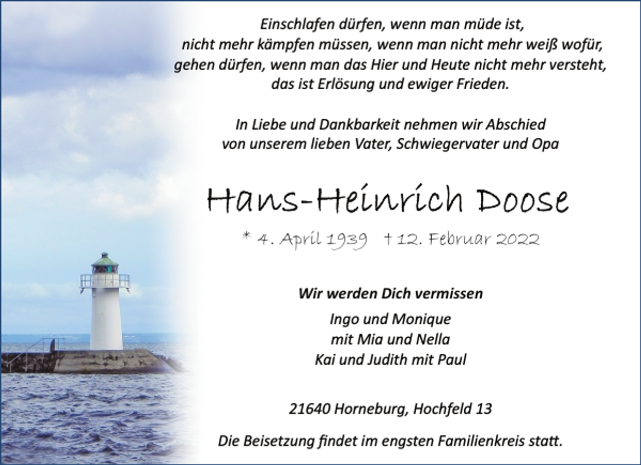 <p>Einschlafen dürfen, wenn man müde ist,<br />nicht mehr kämpfen müssen, wenn man nicht mehr weiß wofür,<br />gehen dürfen, wenn man das Hier und Heute nicht mehr versteht,<br />das ist Erlösung und ewiger Frieden.<br />In Liebe und Dankbarkeit nehmen wir Abschied<br />von unserem lieben Vater, Schwiegervater und Opa<br />Hans-Heinrich Doose<br />* 4. April 1939 † 12. Februar 2022<br />Wir werden Dich vermissen<br />Ingo und Monique<br />mit Mia und Nella<br />Kai und Judith mit Paul<br />21640 Horneburg, Hochfeld 13<br />Die Beisetzung findet im engsten Familienkreis statt.</p>