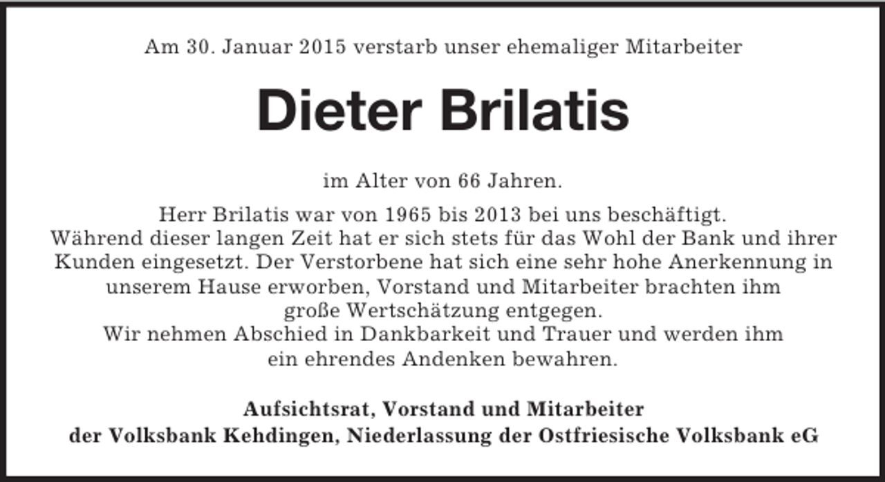 <p>Am 30. Januar 2015 verstarb unser ehemaliger Mitarbeiter<br />Dieter Brilatis<br />im Alter von 66 Jahren.<br />Herr Brilatis war von 1965 bis 2013 bei uns beschäftigt.<br />Während dieser langen Zeit hat er sich stets für das Wohl der Bank und ihrer Kunden eingesetzt. Der Verstorbene hat sich eine sehr hohe Anerkennung in unserem Hause erworben, Vorstand und Mitarbeiter brachten ihm<br />große Wertschätzung entgegen.<br />Wir nehmen Abschied in Dankbarkeit und Trauer und werden ihm<br />ein ehrendes Andenken bewahren.<br />Aufsichtsrat, Vorstand und Mitarbeiter<br />der Volksbank Kehdingen, Niederlassung der Ostfriesische Volksbank eG</p>