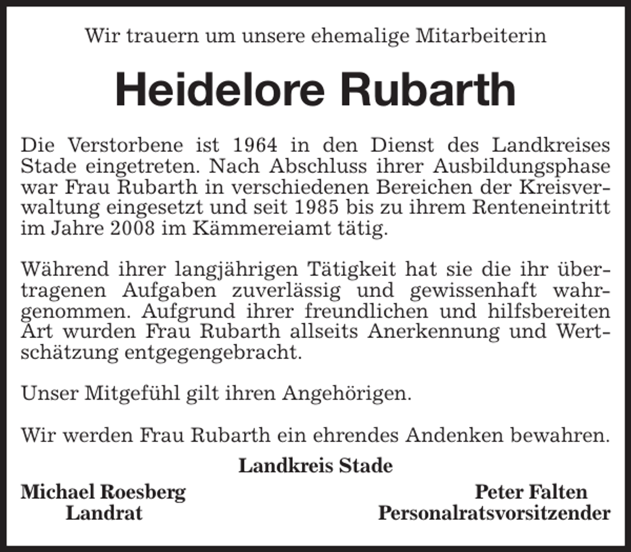 <p>Wir trauern um unsere ehemalige Mitarbeiterin<br />Heidelore Rubarth<br />Die Verstorbene ist 1964 in den Dienst des Landkreises<br />Stade eingetreten. Nach Abschluss ihrer Ausbildungsphase war Frau Rubarth in verschiedenen Bereichen der Kreisverwaltung eingesetzt und seit 1985 bis zu ihrem Renteneintritt im Jahre 2008 im Kämmereiamt tätig.</p>
<p>Während ihrer langjährigen Tätigkeit hat sie die ihr übertragenen Aufgaben zuverlässig und gewissenhaft wahr-<br />genommen. Aufgrund ihrer freundlichen und hilfsbereiten Art wurden Frau Rubarth allseits Anerkennung und Wertschätzung entgegengebracht.</p>
<p>Unser Mitgefühl gilt ihren Angehörigen.</p>
<p>Wir werden Frau Rubarth ein ehrendes Andenken bewahren.<br />Landkreis Stade<br />Michael Roesberg Peter Falten<br />Landrat Personalratsvorsitzender</p>