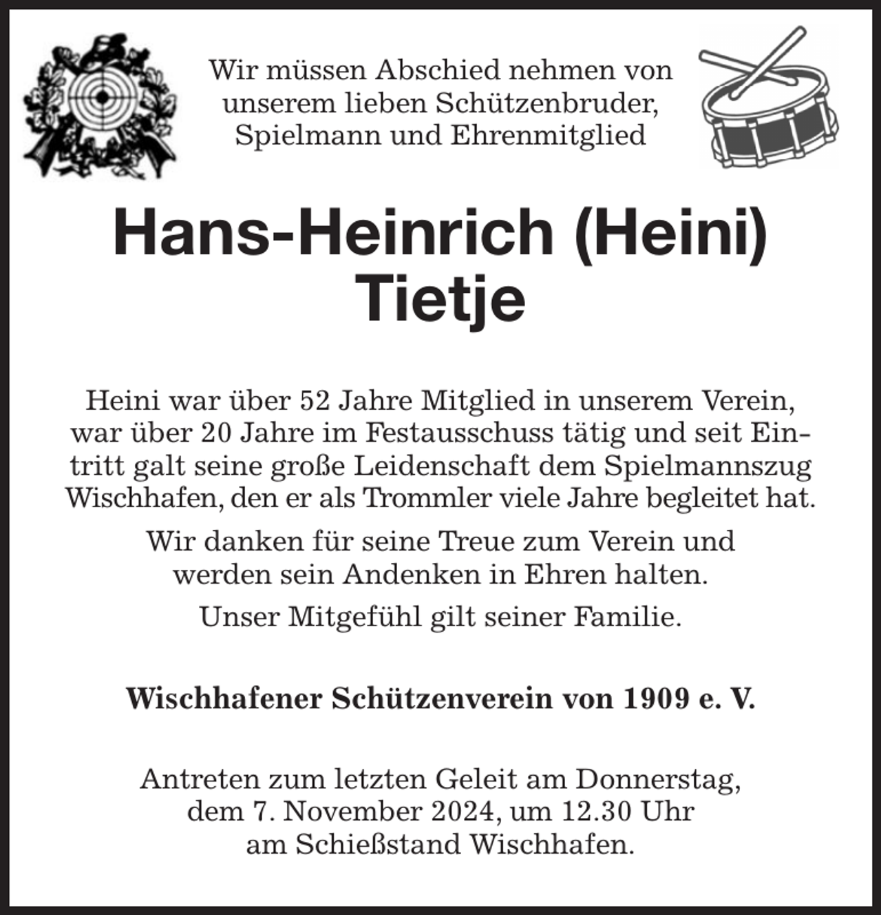 <p>Wir müssen Abschied nehmen von<br />unserem lieben Schützenbruder,<br />Spielmann und Ehrenmitglied<br />Hans-Heinrich (Heini)<br />Tietje<br />Heini war über 52 Jahre Mitglied in unserem Verein,<br />war über 20 Jahre im Festausschuss tätig und seit Eintritt galt seine große Leidenschaft dem Spielmannszug Wischhafen, den er als Trommler viele Jahre begleitet hat.<br />Wir danken für seine Treue zum Verein und<br />werden sein Andenken in Ehren halten.<br />Unser Mitgefühl gilt seiner Familie.<br />Wischhafener Schützenverein von 1909 e. V.<br />Antreten zum letzten Geleit am Donnerstag,<br />dem 7. November 2024, um 12.30 Uhr<br />am Schießstand Wischhafen.</p>