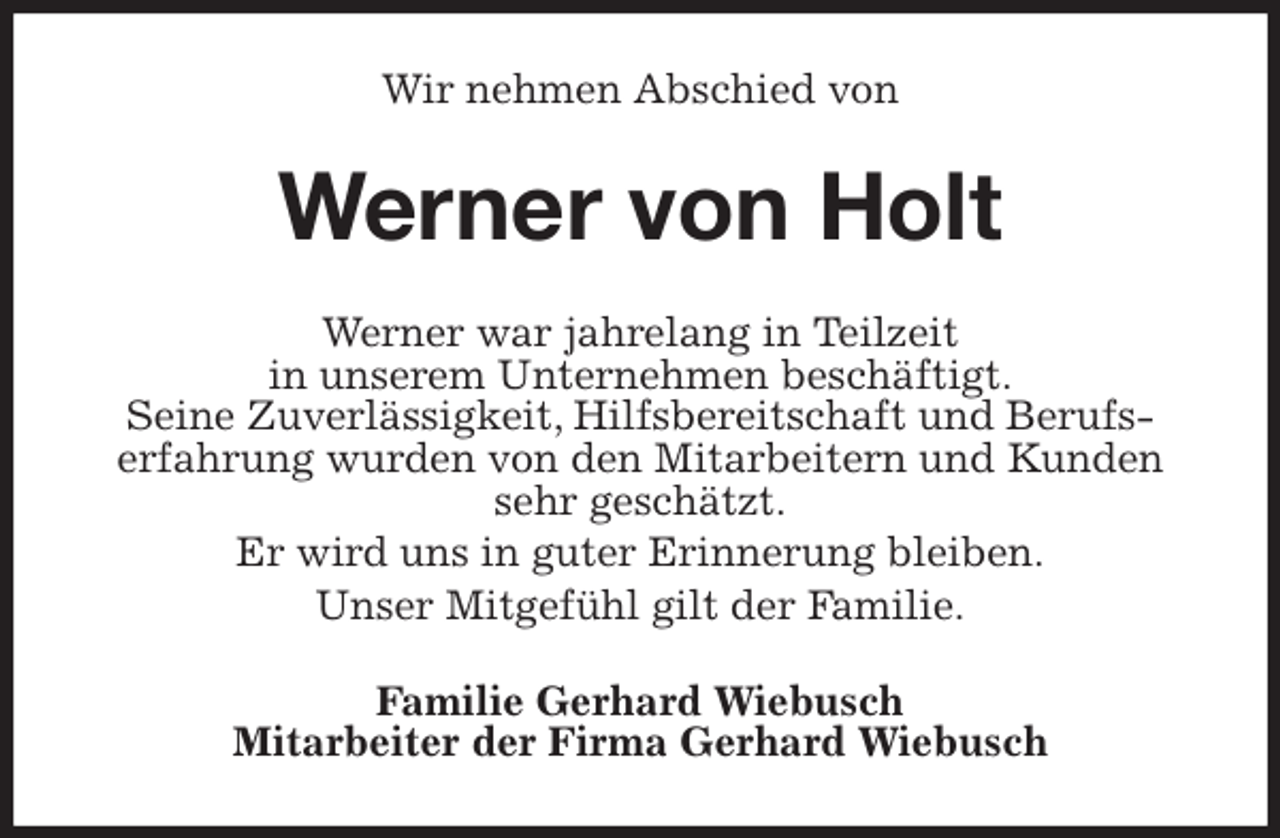 <p>Wir nehmen Abschied von<br />Werner von Holt<br />Werner war jahrelang in Teilzeit<br />in unserem Unternehmen beschäftigt.<br />Seine Zuverlässigkeit, Hilfsbereitschaft und Berufs-<br />erfahrung wurden von den Mitarbeitern und Kunden sehr geschätzt.<br />Er wird uns in guter Erinnerung bleiben.<br />Unser Mitgefühl gilt der Familie.<br />Familie Gerhard Wiebusch<br />Mitarbeiter der Firma Gerhard Wiebusch</p>