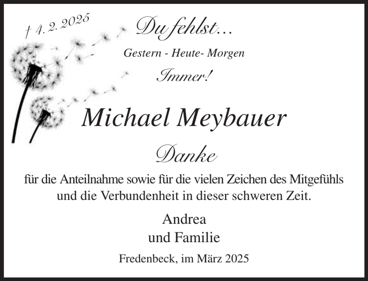 <p>Du fehlst...<br />Gestern - Heute- Morgen<br />Immer!<br />Michael Meybauer<br />Danke<br />für die Anteilnahme sowie für die vielen Zeichen des Mitgefühls<br />und die Verbundenheit in dieser schweren Zeit.<br />Andrea<br />und Familie<br />Fredenbeck, im März 2025<br />† 4. 2. 2025</p>