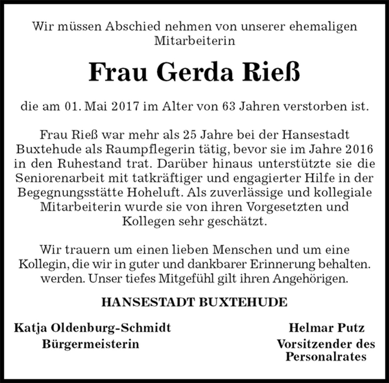 <p>Wir müssen Abschied nehmen von unserer ehemaligen<br />Mitarbeiterin<br />Frau Gerda Rieß<br />die am 01. Mai 2017 im Alter von 63 Jahren verstorben ist.</p>
<p>Frau Rieß war mehr als 25 Jahre bei der Hansestadt<br />Buxtehude als Raumpflegerin tätig, bevor sie im Jahre 2016 in den Ruhestand trat. Darüber hinaus unterstützte sie die<br />Seniorenarbeit mit tatkräftiger und engagierter Hilfe in der Begegnungsstätte Hoheluft. Als zuverlässige und kollegiale Mitarbeiterin wurde sie von ihren Vorgesetzten und<br />Kollegen sehr geschätzt.</p>
<p>Wir trauern um einen lieben Menschen und um eine<br />Kollegin, die wir in guter und dankbarer Erinnerung behalten.<br />werden. Unser tiefes Mitgefühl gilt ihren Angehörigen.<br />HANSESTADT BUXTEHUDE</p>
<p>Katja Oldenburg-Schmidt Helmar Putz<br />Bürgermeisterin Vorsitzender des<br />Personalrates</p>