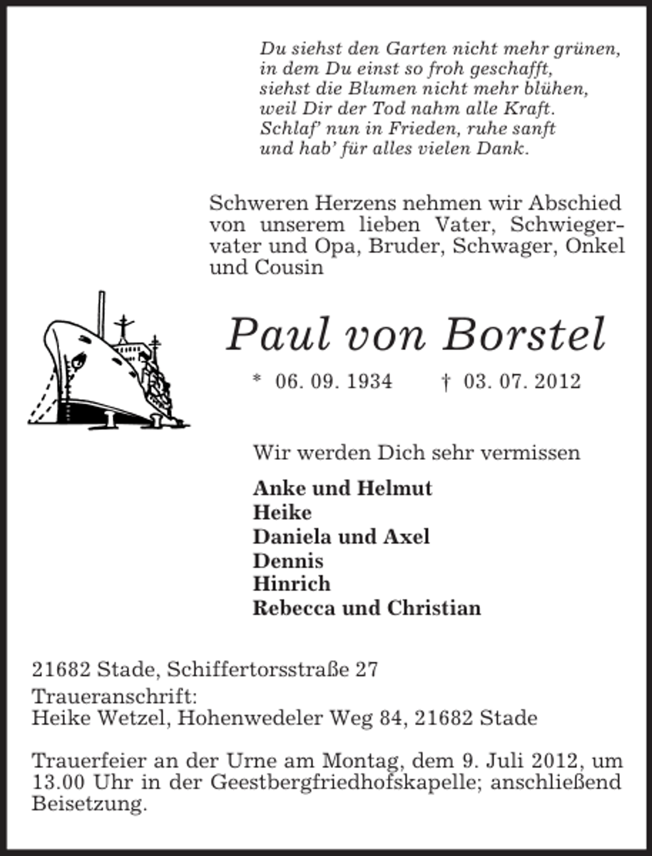 <p>Du siehst den Garten nicht mehr grünen,<br />in dem Du einst so froh geschafft,<br />siehst die Blumen nicht mehr blühen,<br />weil Dir der Tod nahm alle Kraft.<br />Schlaf’ nun in Frieden, ruhe sanft<br />und hab’ für alles vielen Dank.</p><p>Schweren Herzens nehmen wir Abschied<br />von unserem lieben Vater, Schwiegervater und Opa, Bruder, Schwager, Onkel<br />und Cousin</p><p>Paul von Borstel<br />* 06. 09. 1934</p><p>† 03. 07. 2012</p><p>Wir werden Dich sehr vermissen<br />Anke und Helmut<br />Heike<br />Daniela und Axel<br />Dennis<br />Hinrich<br />Rebecca und Christian<br />21682 Stade, Schiffertorsstraße 27<br />Traueranschrift:<br />Heike Wetzel, Hohenwedeler Weg 84, 21682 Stade<br />Trauerfeier an der Urne am Montag, dem 9. Juli 2012, um<br />13.00 Uhr in der Geestbergfriedhofskapelle; anschließend<br />Beisetzung.</p>
