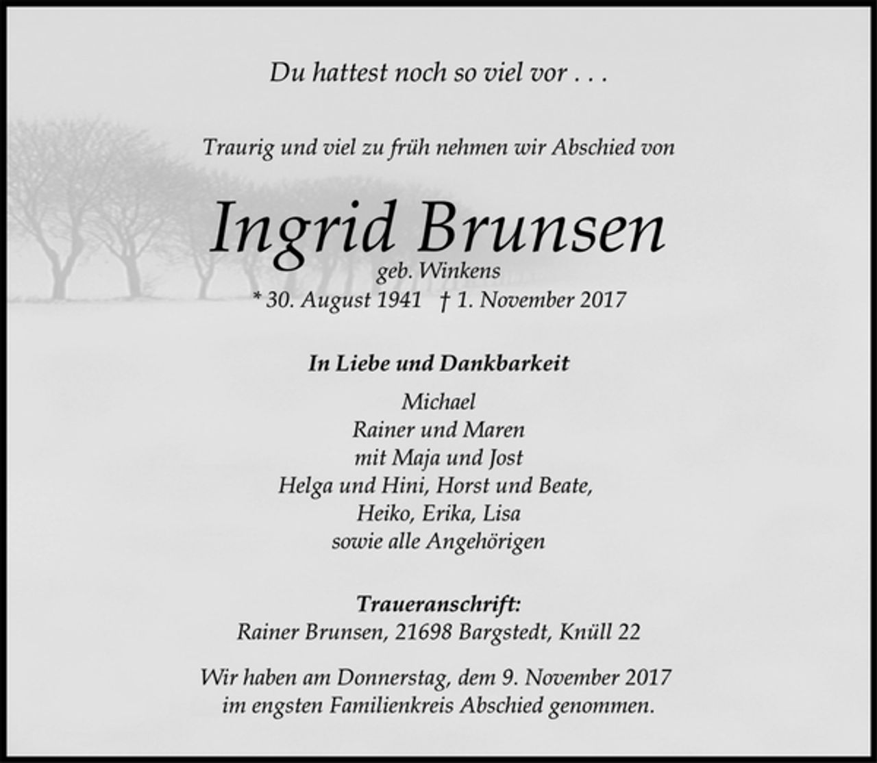 <p>Du hattest noch so viel vor . . .<br />Traurig und viel zu früh nehmen wir Abschied von<br />Ingrid Brunsen<br />geb. Winkens<br />* 30. August 1941 † 1. November 2017<br />In Liebe und Dankbarkeit<br />Michael<br />Rainer und Maren<br />mit Maja und Jost<br />Helga und Hini, Horst und Beate,<br />Heiko, Erika, Lisa<br />sowie alle Angehörigen<br />Traueranschrift:<br />Rainer Brunsen, 21698 Bargstedt, Knüll 22<br />Wir haben am Donnerstag, dem 9. November 2017<br />im engsten Familienkreis Abschied genommen.</p>