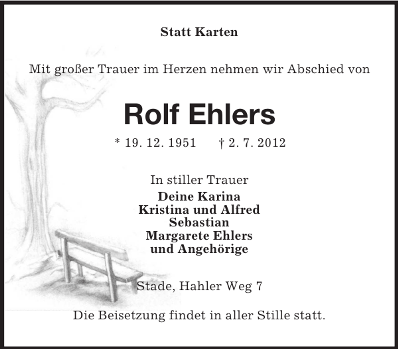 <p>Statt Karten<br />Mit großer Trauer im Herzen nehmen wir Abschied von</p><p>Rolf Ehlers<br />* 19. 12. 1951</p><p>† 2. 7. 2012</p><p>In stiller Trauer<br />Deine Karina<br />Kristina und Alfred<br />Sebastian<br />Margarete Ehlers<br />und Angehörige<br />Stade, Hahler Weg 7<br />Die Beisetzung findet in aller Stille statt.</p>