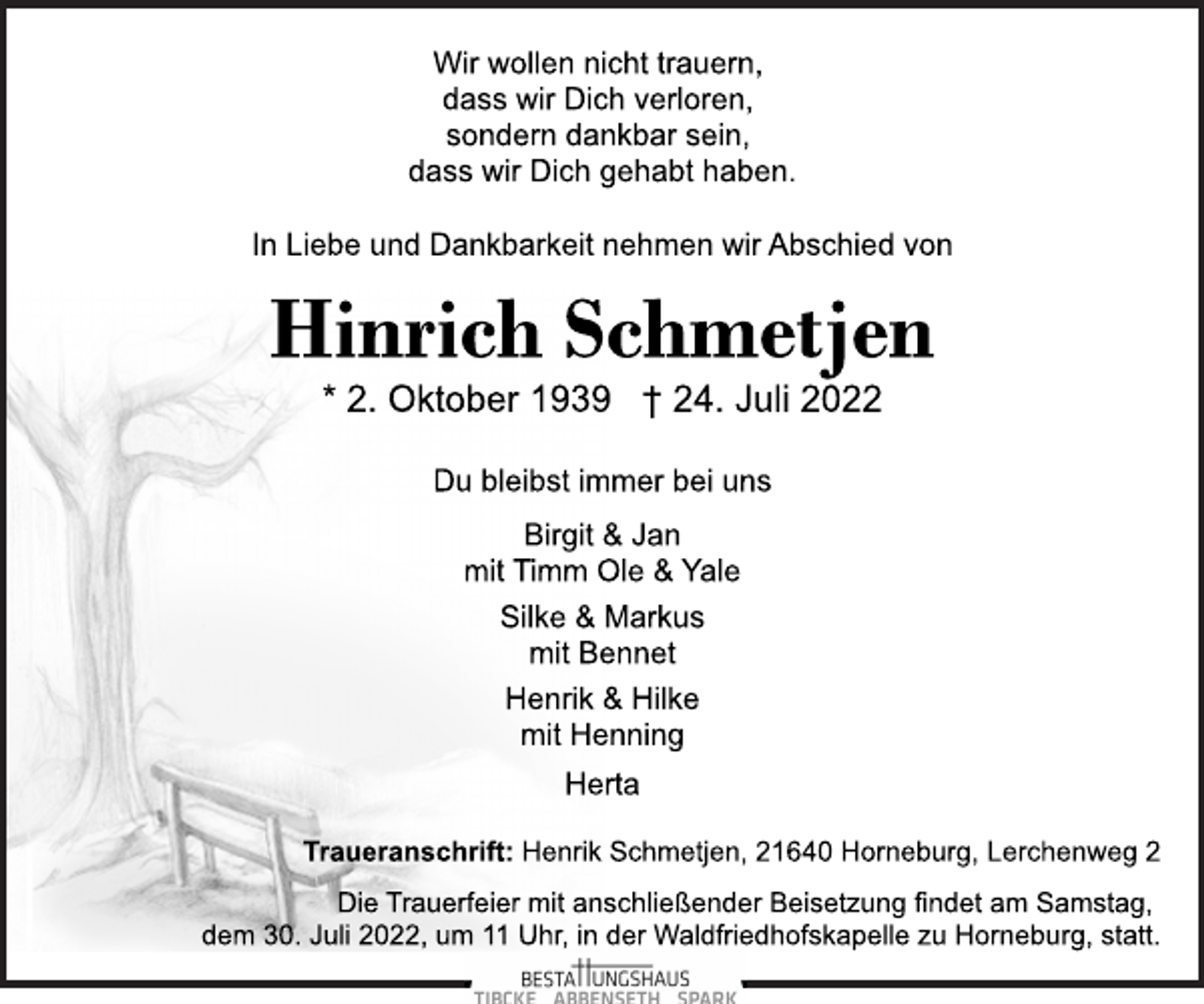 <p>Wir wollen nicht trauern,<br />dass wir Dich verloren,<br />sondern dankbar sein,<br />dass wir Dich gehabt haben.<br />In Liebe und Dankbarkeit nehmen wir Abschied von<br />Hinrich Schmetjen<br />* 2. Oktober 1939 † 24. Juli 2022<br />Du bleibst immer bei uns<br />Birgit &amp; Jan<br />mit Timm Ole &amp; Yale<br />Silke &amp; Markus<br />mit Bennet<br />Henrik &amp; Hilke<br />mit Henning<br />Herta<br />Traueranschrift:<br />Henrik Schmetjen, 21640 Horneburg, Lerchenweg 2<br />Die Trauerfeier mit anschließender Beisetzung findet am Samstag,<br />dem 30. Juli 2022, um 11 Uhr, in der Waldfriedhofskapelle zu Horneburg, statt.</p>