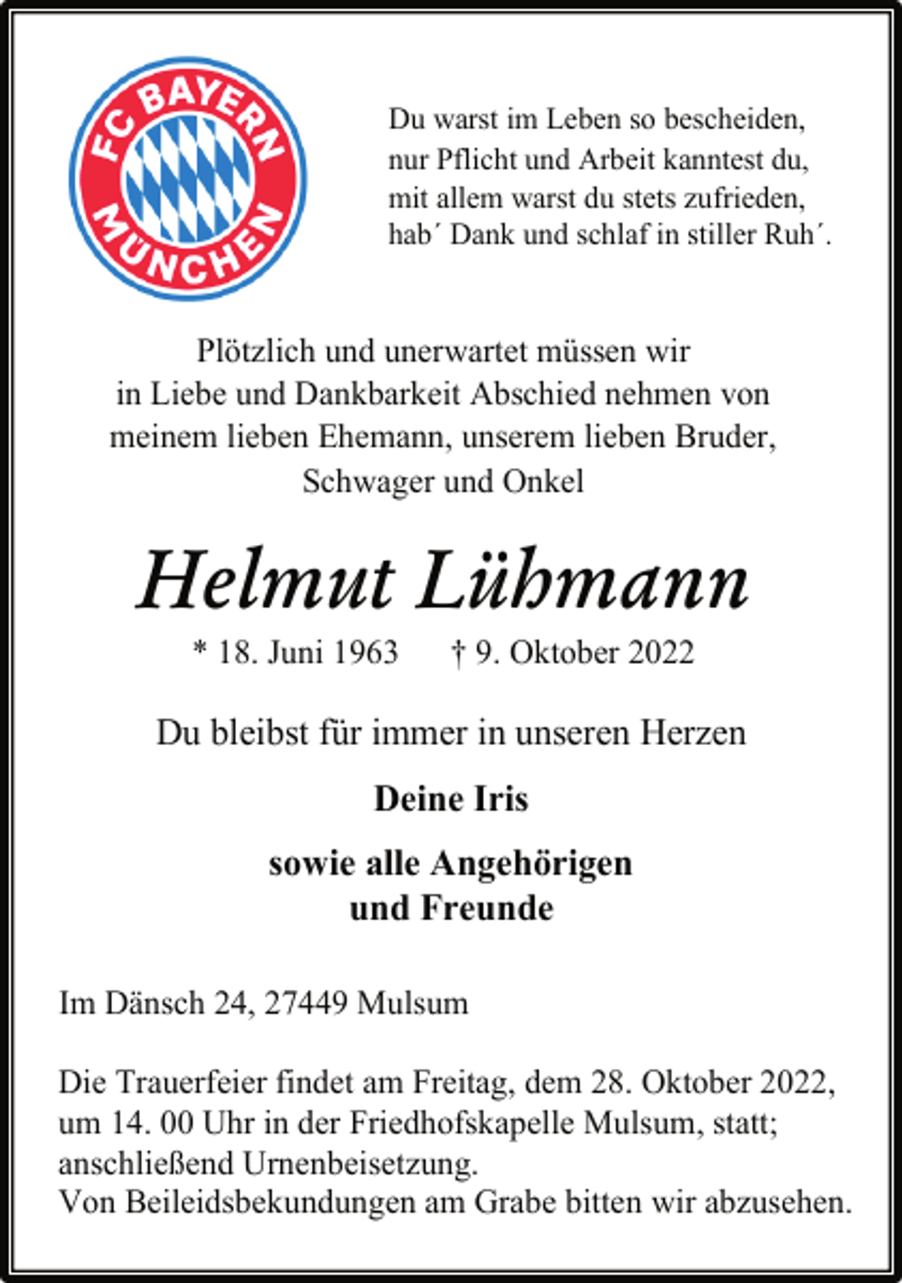 <p>Du warst im Leben so bescheiden,<br />nur Pflicht und Arbeit kanntest du,<br />mit allem warst du stets zufrieden,<br />hab´ Dank und schlaf in stiller Ruh´.<br />Plötzlich und unerwartet müssen wir<br />in Liebe und Dankbarkeit Abschied nehmen von<br />meinem lieben Ehemann, unserem lieben Bruder,<br />Schwager und Onkel<br />Helmut Lühmann<br />* 18. Juni 1963 † 9. Oktober 2022<br />Du bleibst für immer in unseren Herzen<br />Deine Iris<br />sowie alle Angehörigen<br />und Freunde<br />Im Dänsch 24, 27449 Mulsum<br />Die Trauerfeier findet am Freitag, dem 28. Oktober 2022,<br />um 14. 00 Uhr in der Friedhofskapelle Mulsum, statt;<br />anschließend Urnenbeisetzung.<br />Von Beileidsbekundungen am Grabe bitten wir abzusehen.</p>