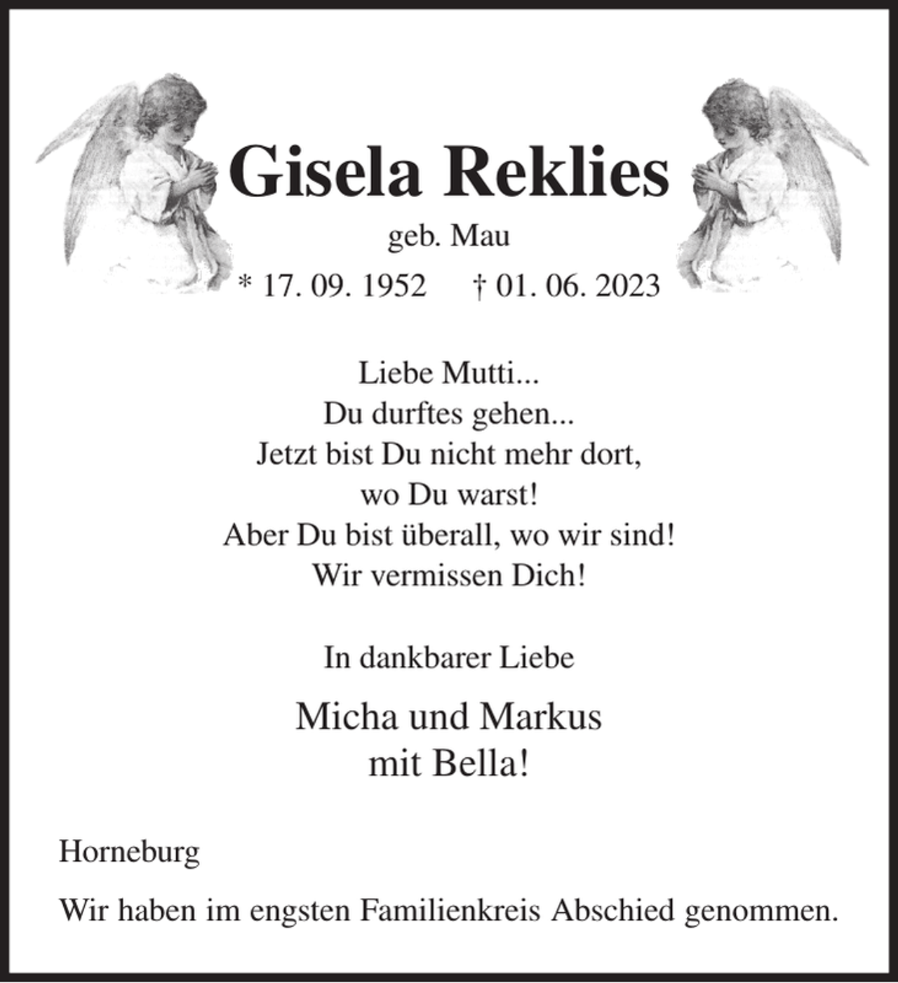<p>Gisela Reklies<br />geb. Mau<br />* 17. 09. 1952 † 01. 06. 2023<br />Liebe Mutti...<br />Du durftes gehen...<br />Jetzt bist Du nicht mehr dort,<br />wo Du warst!<br />Aber Du bist überall, wo wir sind!<br />Wir vermissen Dich!<br />In dankbarer Liebe<br />Micha und Markus<br />mit Bella!<br />Horneburg<br />Wir haben im engsten Familienkreis Abschied genommen.</p>