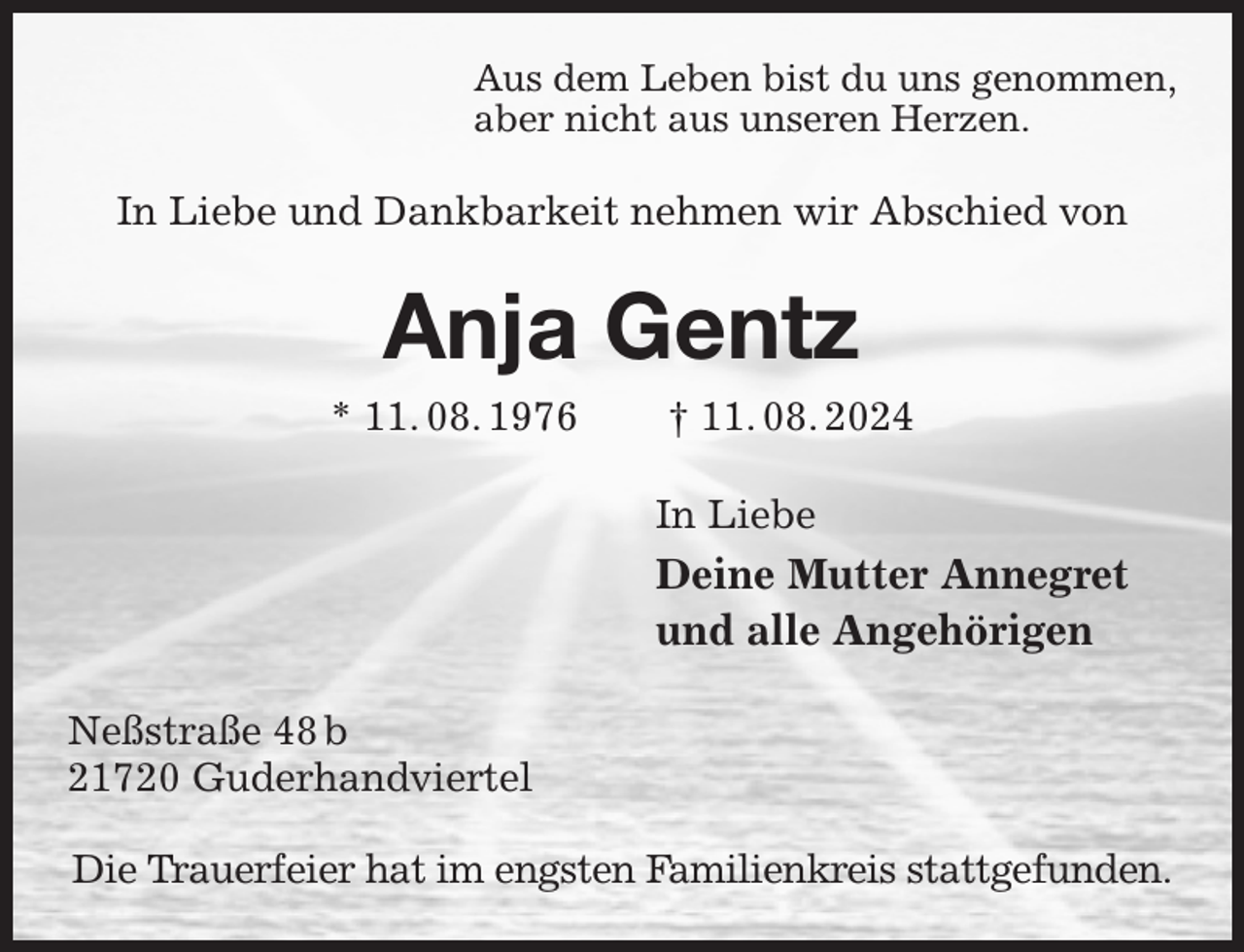<p>Aus dem Leben bist du uns genommen,<br />aber nicht aus unseren Herzen.<br />In Liebe und Dankbarkeit nehmen wir Abschied von<br />Anja Gentz<br />* 11. 08. 1976 † 11. 08. 2024<br />In Liebe<br />Deine Mutter Annegret<br />und alle Angehörigen<br />Neßstraße 48 b<br />21720 Guderhandviertel</p><p>Die Trauerfeier hat im engsten Familienkreis stattgefunden.</p>