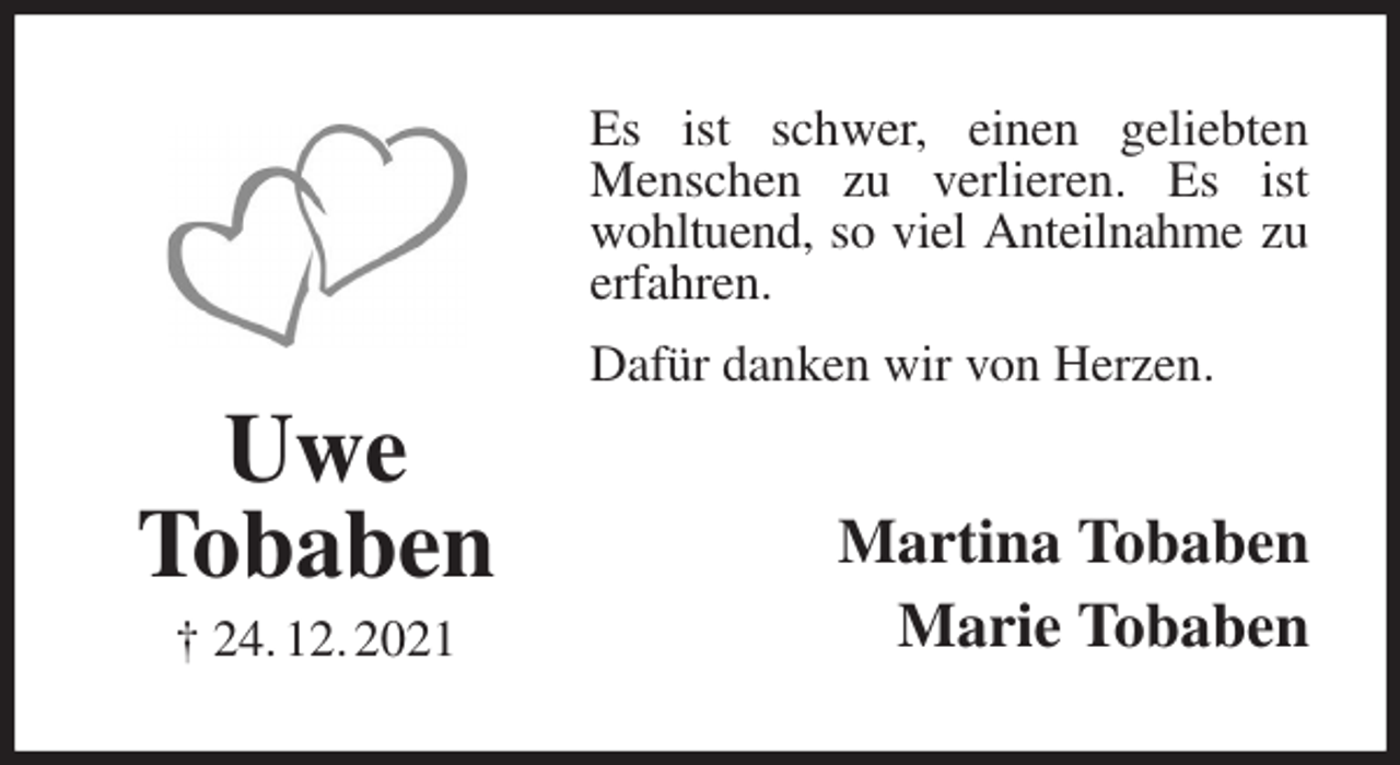 <p>Es ist schwer, einen geliebten<br />Menschen zu verlieren. Es ist wohltuend, so viel Anteilnahme zu erfahren.<br />Dafür danken wir von Herzen.<br />Martina Tobaben<br />Marie Tobaben<br />Uwe<br />Tobaben<br />† 24. 12. 2021</p>
