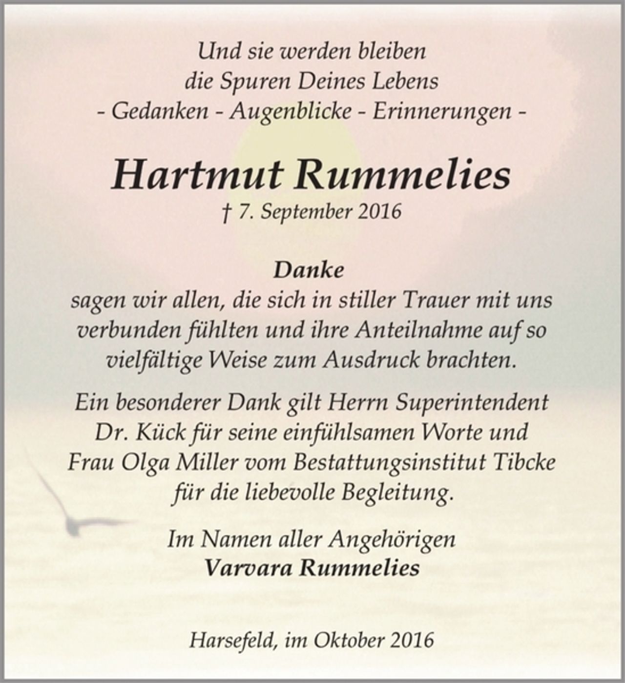 <p>Im Namen aller Angehörigen<br />Varvara Rummelies<br />† 7. September 2016<br />Danke<br />sagen wir allen, die sich in stiller Trauer mit uns<br />verbunden fühlten und ihre Anteilnahme auf so<br />vielfältige Weise zum Ausdruck brachten.<br />Hartmut Rummelies<br />Harsefeld, im Oktober 2016<br />Und sie werden bleiben<br />die Spuren Deines Lebens<br />- Gedanken - Augenblicke - Erinnerungen -<br />Ein besonderer Dank gilt Herrn Superintendent<br />Dr. Kück für seine einfühlsamen Worte und<br />Frau Olga Miller vom Bestattungsinstitut Tibcke<br />für die liebevolle Begleitung.</p>