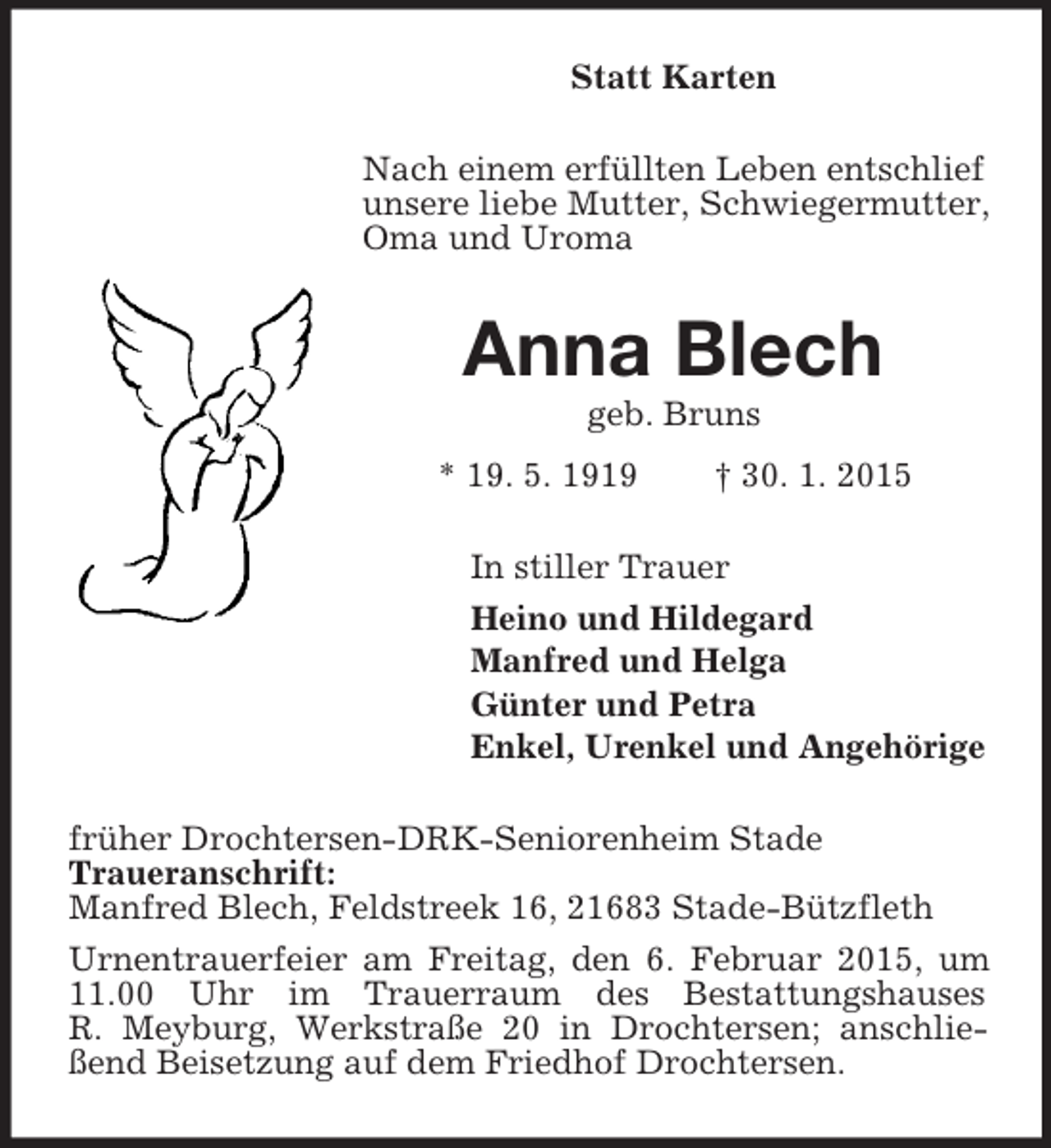 <p>Statt Karten<br />Nach einem erfüllten Leben entschlief unsere liebe Mutter, Schwiegermutter, Oma und Uroma<br />Anna Blech<br />geb. Bruns<br />* 19. 5. 1919 † 30. 1. 2015<br />In stiller Trauer<br />Heino und Hildegard<br />Manfred und Helga<br />Günter und Petra<br />Enkel, Urenkel und Angehörige<br />früher Drochtersen-DRK-Seniorenheim Stade<br />Traueranschrift:<br />Manfred Blech, Feldstreek 16, 21683 Stade-Bützfleth<br />Urnentrauerfeier am Freitag, den 6. Februar 2015, um 11.00 Uhr im Trauerraum des Bestattungshauses<br />R. Meyburg, Werkstraße 20 in Drochtersen; anschließend Beisetzung auf dem Friedhof Drochtersen.</p>